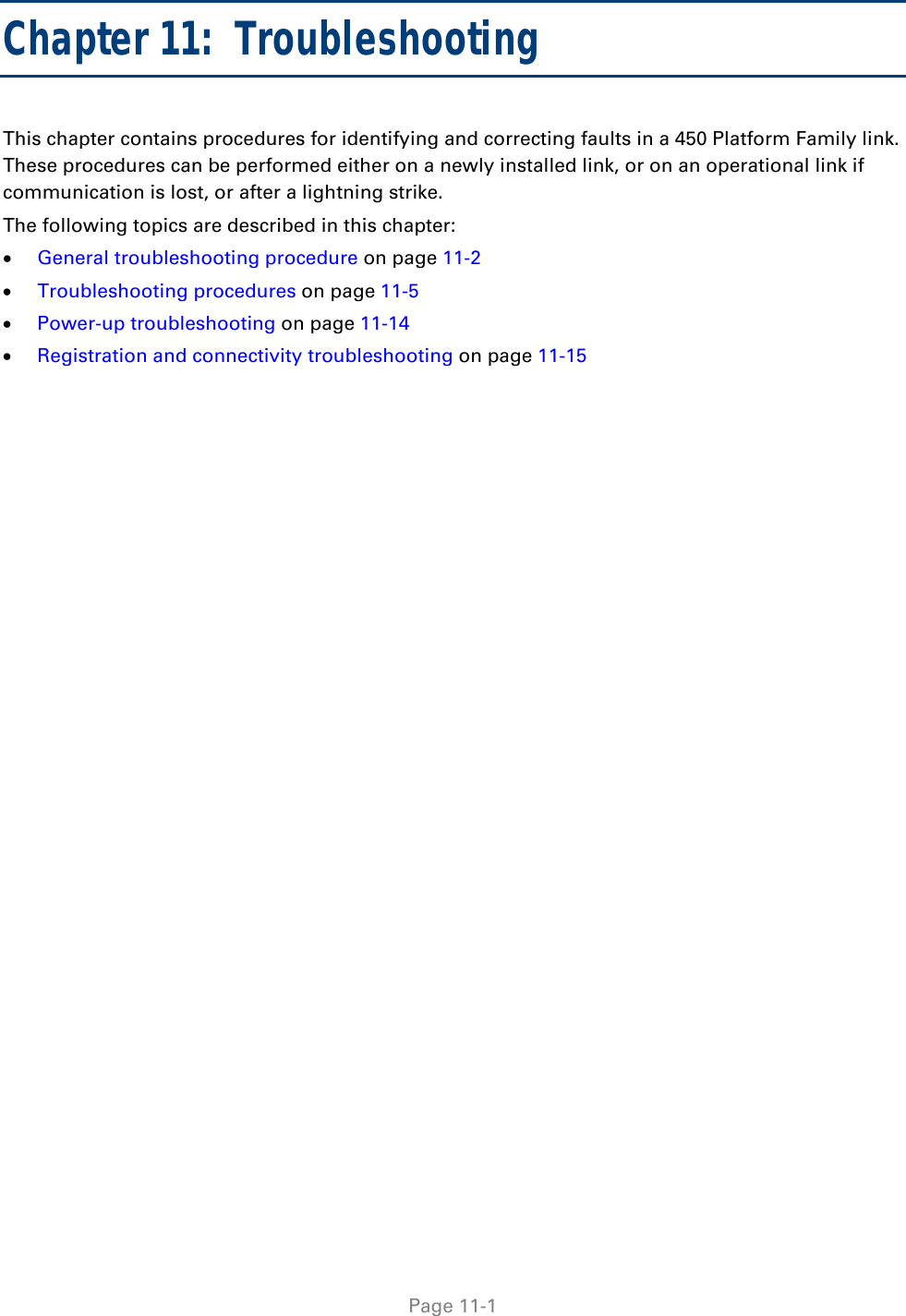   Page 11-1 Chapter 11:  Troubleshooting This chapter contains procedures for identifying and correcting faults in a 450 Platform Family link. These procedures can be performed either on a newly installed link, or on an operational link if communication is lost, or after a lightning strike. The following topics are described in this chapter:  General troubleshooting procedure on page 11-2  Troubleshooting procedures on page 11-5  Power-up troubleshooting on page 11-14  Registration and connectivity troubleshooting on page 11-15 