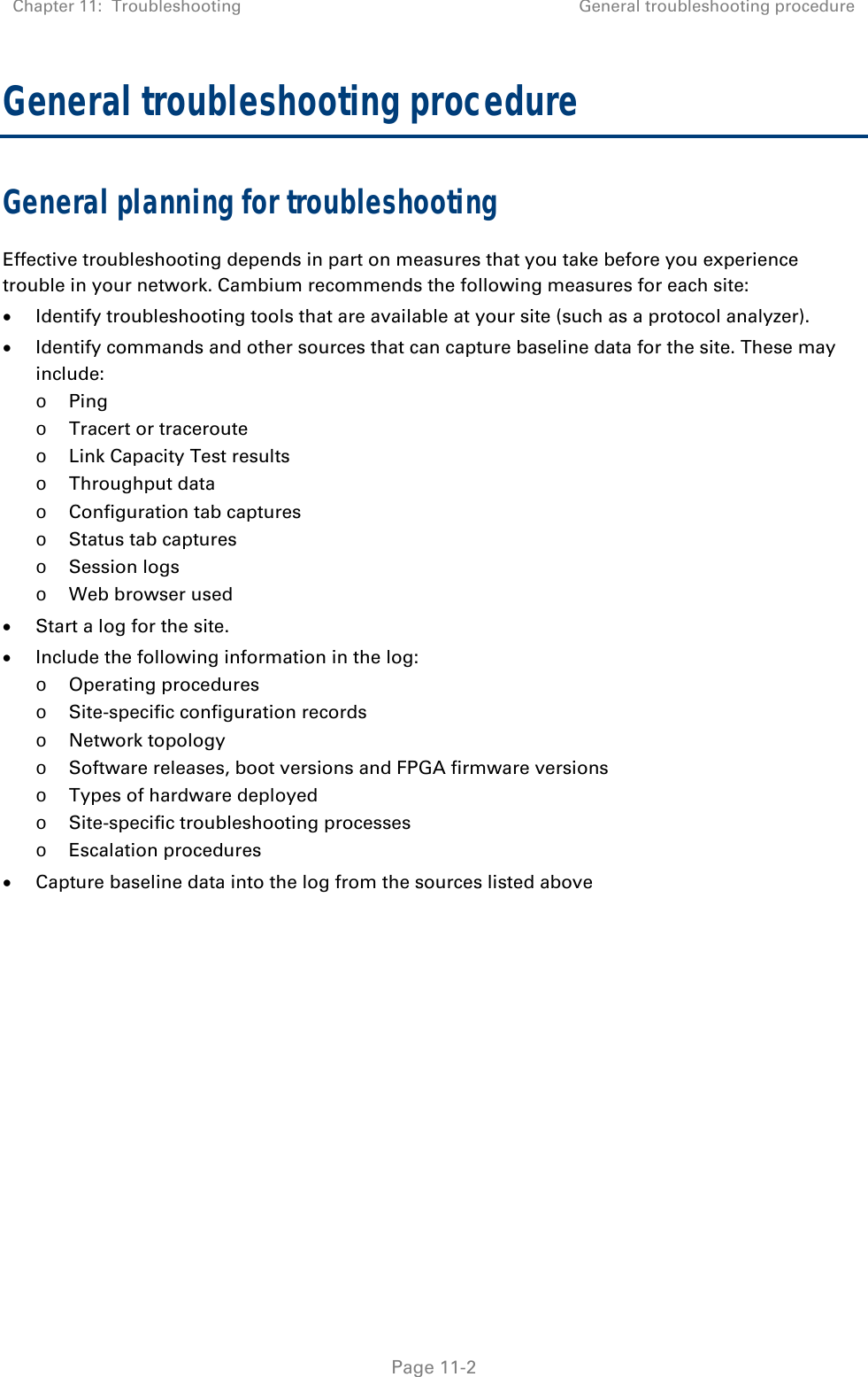 Chapter 11:  Troubleshooting  General troubleshooting procedure   Page 11-2 General troubleshooting procedure General planning for troubleshooting Effective troubleshooting depends in part on measures that you take before you experience trouble in your network. Cambium recommends the following measures for each site:  Identify troubleshooting tools that are available at your site (such as a protocol analyzer).  Identify commands and other sources that can capture baseline data for the site. These may include: o Ping o Tracert or traceroute o Link Capacity Test results o Throughput data o Configuration tab captures o Status tab captures o Session logs o Web browser used  Start a log for the site.  Include the following information in the log: o Operating procedures o Site-specific configuration records o Network topology o Software releases, boot versions and FPGA firmware versions o Types of hardware deployed o Site-specific troubleshooting processes o Escalation procedures  Capture baseline data into the log from the sources listed above   