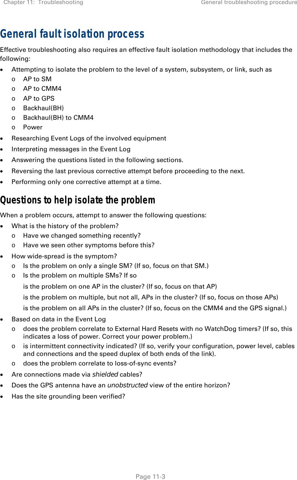 Chapter 11:  Troubleshooting  General troubleshooting procedure   Page 11-3 General fault isolation process Effective troubleshooting also requires an effective fault isolation methodology that includes the following:  Attempting to isolate the problem to the level of a system, subsystem, or link, such as o AP to SM o AP to CMM4 o AP to GPS o Backhaul(BH) o Backhaul(BH) to CMM4 o Power  Researching Event Logs of the involved equipment   Interpreting messages in the Event Log  Answering the questions listed in the following sections.  Reversing the last previous corrective attempt before proceeding to the next.  Performing only one corrective attempt at a time. Questions to help isolate the problem When a problem occurs, attempt to answer the following questions:  What is the history of the problem? o Have we changed something recently? o Have we seen other symptoms before this?  How wide-spread is the symptom?  o Is the problem on only a single SM? (If so, focus on that SM.) o Is the problem on multiple SMs? If so is the problem on one AP in the cluster? (If so, focus on that AP) is the problem on multiple, but not all, APs in the cluster? (If so, focus on those APs) is the problem on all APs in the cluster? (If so, focus on the CMM4 and the GPS signal.)  Based on data in the Event Log  o does the problem correlate to External Hard Resets with no WatchDog timers? (If so, this indicates a loss of power. Correct your power problem.) o is intermittent connectivity indicated? (If so, verify your configuration, power level, cables and connections and the speed duplex of both ends of the link). o does the problem correlate to loss-of-sync events?  Are connections made via shielded cables?  Does the GPS antenna have an unobstructed view of the entire horizon?  Has the site grounding been verified?   