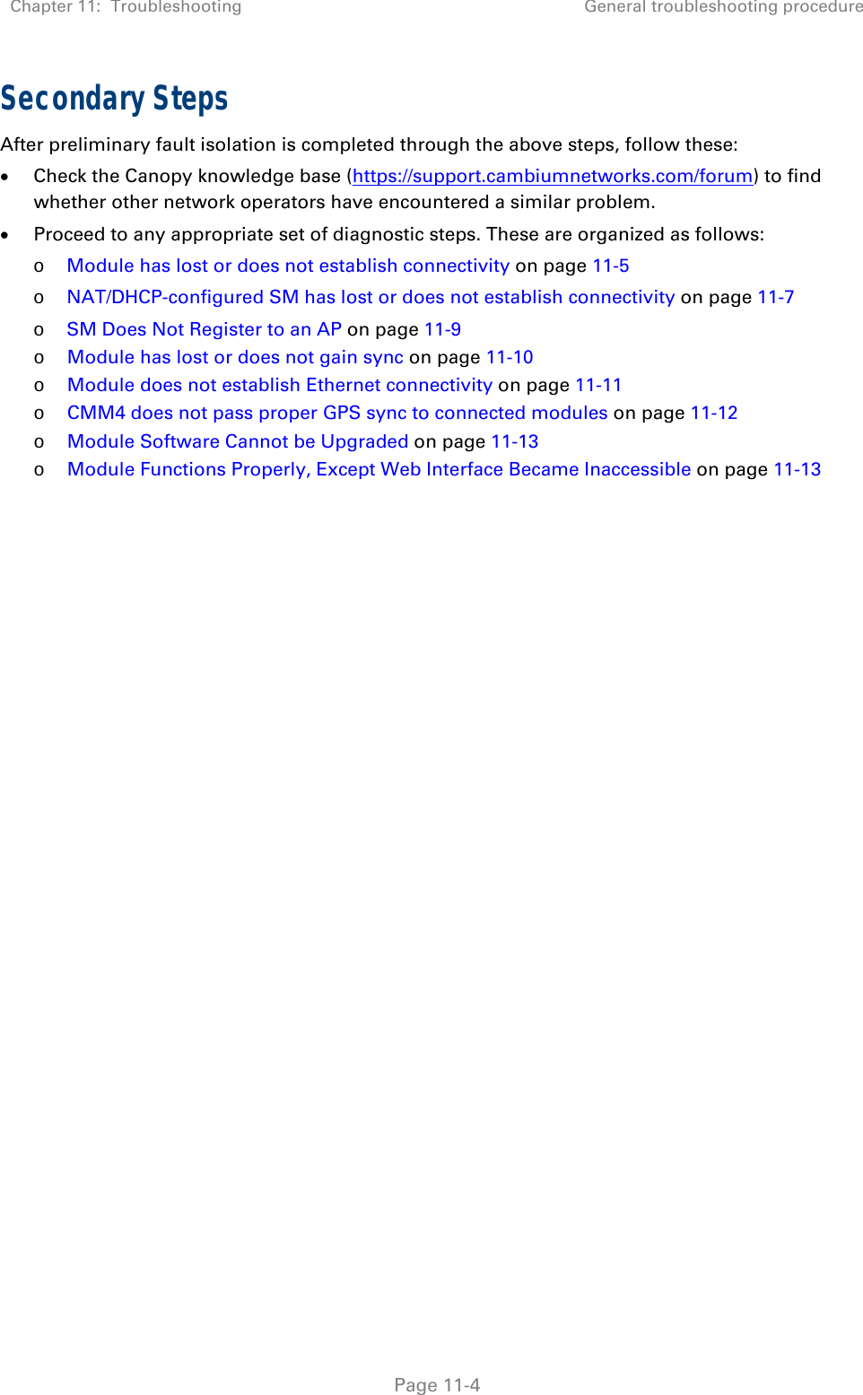 Chapter 11:  Troubleshooting  General troubleshooting procedure   Page 11-4 Secondary Steps After preliminary fault isolation is completed through the above steps, follow these:  Check the Canopy knowledge base (https://support.cambiumnetworks.com/forum) to find whether other network operators have encountered a similar problem.  Proceed to any appropriate set of diagnostic steps. These are organized as follows: o Module has lost or does not establish connectivity on page 11-5 o NAT/DHCP-configured SM has lost or does not establish connectivity on page 11-7 o SM Does Not Register to an AP on page 11-9 o Module has lost or does not gain sync on page 11-10 o Module does not establish Ethernet connectivity on page 11-11 o CMM4 does not pass proper GPS sync to connected modules on page 11-12 o Module Software Cannot be Upgraded on page 11-13 o Module Functions Properly, Except Web Interface Became Inaccessible on page 11-13  