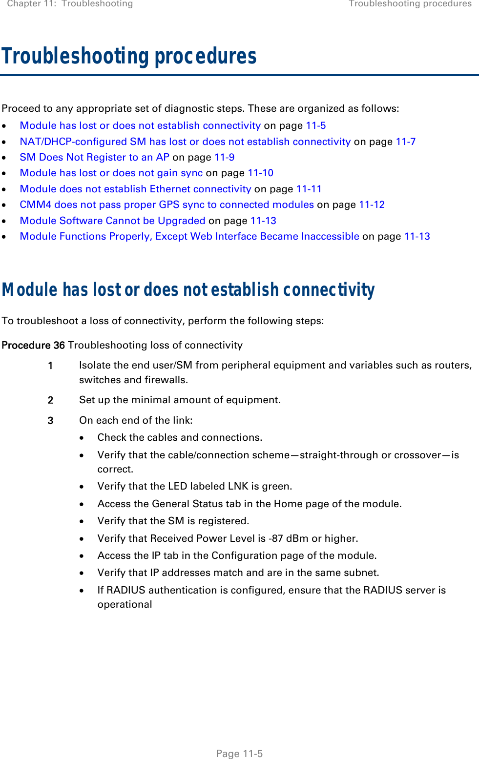 Chapter 11:  Troubleshooting  Troubleshooting procedures   Page 11-5 Troubleshooting procedures Proceed to any appropriate set of diagnostic steps. These are organized as follows:  Module has lost or does not establish connectivity on page 11-5  NAT/DHCP-configured SM has lost or does not establish connectivity on page 11-7  SM Does Not Register to an AP on page 11-9  Module has lost or does not gain sync on page 11-10  Module does not establish Ethernet connectivity on page 11-11  CMM4 does not pass proper GPS sync to connected modules on page 11-12  Module Software Cannot be Upgraded on page 11-13  Module Functions Properly, Except Web Interface Became Inaccessible on page 11-13  Module has lost or does not establish connectivity To troubleshoot a loss of connectivity, perform the following steps: Procedure 36 Troubleshooting loss of connectivity 1  Isolate the end user/SM from peripheral equipment and variables such as routers, switches and firewalls.  2  Set up the minimal amount of equipment. 3  On each end of the link:  Check the cables and connections.  Verify that the cable/connection scheme—straight-through or crossover—is correct.  Verify that the LED labeled LNK is green.  Access the General Status tab in the Home page of the module.  Verify that the SM is registered.  Verify that Received Power Level is -87 dBm or higher.  Access the IP tab in the Configuration page of the module.  Verify that IP addresses match and are in the same subnet.  If RADIUS authentication is configured, ensure that the RADIUS server is operational  