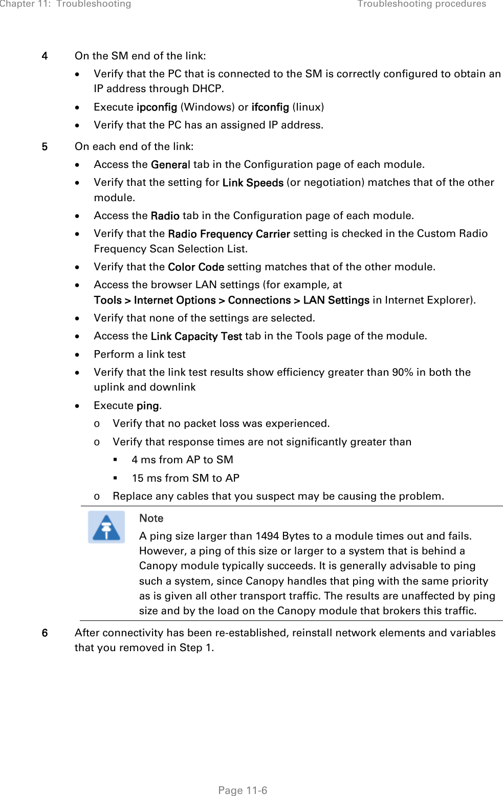 Chapter 11:  Troubleshooting  Troubleshooting procedures   Page 11-6 4  On the SM end of the link:  Verify that the PC that is connected to the SM is correctly configured to obtain an IP address through DHCP.  Execute ipconfig (Windows) or ifconfig (linux)  Verify that the PC has an assigned IP address. 5  On each end of the link:  Access the General tab in the Configuration page of each module.  Verify that the setting for Link Speeds (or negotiation) matches that of the other module.  Access the Radio tab in the Configuration page of each module.  Verify that the Radio Frequency Carrier setting is checked in the Custom Radio Frequency Scan Selection List.  Verify that the Color Code setting matches that of the other module.  Access the browser LAN settings (for example, at  Tools &gt; Internet Options &gt; Connections &gt; LAN Settings in Internet Explorer).  Verify that none of the settings are selected.  Access the Link Capacity Test tab in the Tools page of the module.  Perform a link test  Verify that the link test results show efficiency greater than 90% in both the uplink and downlink   Execute ping. o Verify that no packet loss was experienced. o Verify that response times are not significantly greater than   4 ms from AP to SM  15 ms from SM to AP o Replace any cables that you suspect may be causing the problem.  Note A ping size larger than 1494 Bytes to a module times out and fails. However, a ping of this size or larger to a system that is behind a Canopy module typically succeeds. It is generally advisable to ping such a system, since Canopy handles that ping with the same priority as is given all other transport traffic. The results are unaffected by ping size and by the load on the Canopy module that brokers this traffic.  6  After connectivity has been re-established, reinstall network elements and variables that you removed in Step 1.     