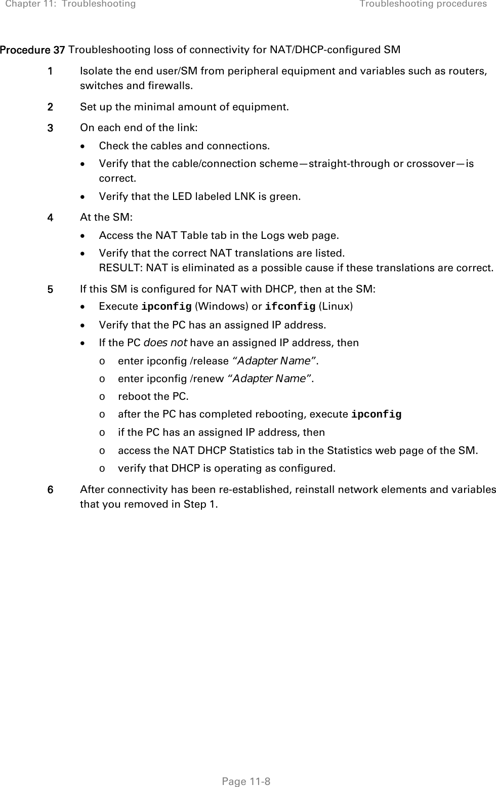 Chapter 11:  Troubleshooting  Troubleshooting procedures   Page 11-8 Procedure 37 Troubleshooting loss of connectivity for NAT/DHCP-configured SM 1  Isolate the end user/SM from peripheral equipment and variables such as routers, switches and firewalls. 2  Set up the minimal amount of equipment. 3  On each end of the link:  Check the cables and connections.   Verify that the cable/connection scheme—straight-through or crossover—is correct.  Verify that the LED labeled LNK is green. 4  At the SM:  Access the NAT Table tab in the Logs web page.  Verify that the correct NAT translations are listed. RESULT: NAT is eliminated as a possible cause if these translations are correct. 5  If this SM is configured for NAT with DHCP, then at the SM:  Execute ipconfig (Windows) or ifconfig (Linux)  Verify that the PC has an assigned IP address.  If the PC does not have an assigned IP address, then o enter ipconfig /release “Adapter Name”. o enter ipconfig /renew “Adapter Name”. o reboot the PC. o after the PC has completed rebooting, execute ipconfig o if the PC has an assigned IP address, then  o access the NAT DHCP Statistics tab in the Statistics web page of the SM. o verify that DHCP is operating as configured. 6  After connectivity has been re-established, reinstall network elements and variables that you removed in Step 1.  