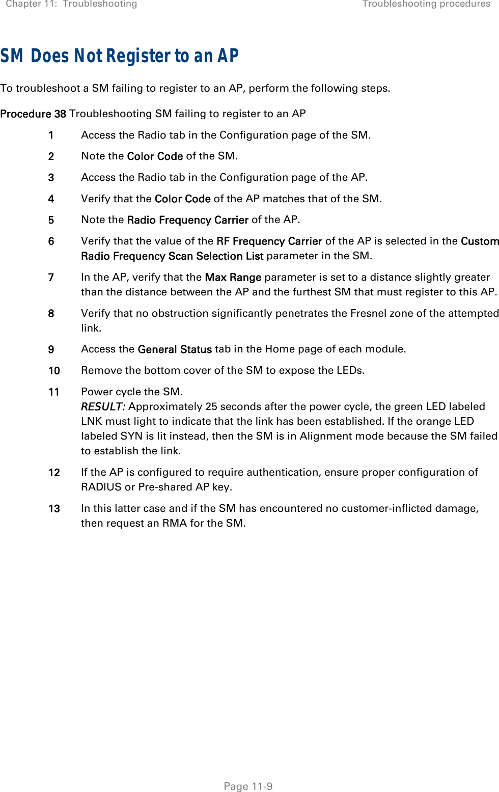 Chapter 11:  Troubleshooting  Troubleshooting procedures   Page 11-9 SM Does Not Register to an AP To troubleshoot a SM failing to register to an AP, perform the following steps. Procedure 38 Troubleshooting SM failing to register to an AP 1  Access the Radio tab in the Configuration page of the SM. 2  Note the Color Code of the SM. 3  Access the Radio tab in the Configuration page of the AP. 4  Verify that the Color Code of the AP matches that of the SM. 5  Note the Radio Frequency Carrier of the AP. 6  Verify that the value of the RF Frequency Carrier of the AP is selected in the Custom Radio Frequency Scan Selection List parameter in the SM. 7  In the AP, verify that the Max Range parameter is set to a distance slightly greater than the distance between the AP and the furthest SM that must register to this AP. 8  Verify that no obstruction significantly penetrates the Fresnel zone of the attempted link. 9  Access the General Status tab in the Home page of each module. 10  Remove the bottom cover of the SM to expose the LEDs. 11  Power cycle the SM. RESULT: Approximately 25 seconds after the power cycle, the green LED labeled LNK must light to indicate that the link has been established. If the orange LED labeled SYN is lit instead, then the SM is in Alignment mode because the SM failed to establish the link.  12  If the AP is configured to require authentication, ensure proper configuration of RADIUS or Pre-shared AP key. 13  In this latter case and if the SM has encountered no customer-inflicted damage, then request an RMA for the SM.  