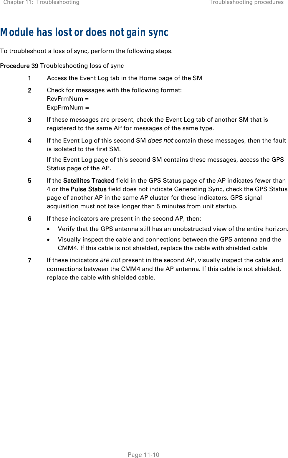 Chapter 11:  Troubleshooting  Troubleshooting procedures   Page 11-10 Module has lost or does not gain sync To troubleshoot a loss of sync, perform the following steps. Procedure 39 Troubleshooting loss of sync 1  Access the Event Log tab in the Home page of the SM 2  Check for messages with the following format: RcvFrmNum = ExpFrmNum = 3  If these messages are present, check the Event Log tab of another SM that is registered to the same AP for messages of the same type. 4  If the Event Log of this second SM does not contain these messages, then the fault is isolated to the first SM. If the Event Log page of this second SM contains these messages, access the GPS Status page of the AP. 5  If the Satellites Tracked field in the GPS Status page of the AP indicates fewer than 4 or the Pulse Status field does not indicate Generating Sync, check the GPS Status page of another AP in the same AP cluster for these indicators. GPS signal acquisition must not take longer than 5 minutes from unit startup. 6  If these indicators are present in the second AP, then:  Verify that the GPS antenna still has an unobstructed view of the entire horizon.  Visually inspect the cable and connections between the GPS antenna and the CMM4. If this cable is not shielded, replace the cable with shielded cable 7  If these indicators are not present in the second AP, visually inspect the cable and connections between the CMM4 and the AP antenna. If this cable is not shielded, replace the cable with shielded cable.  