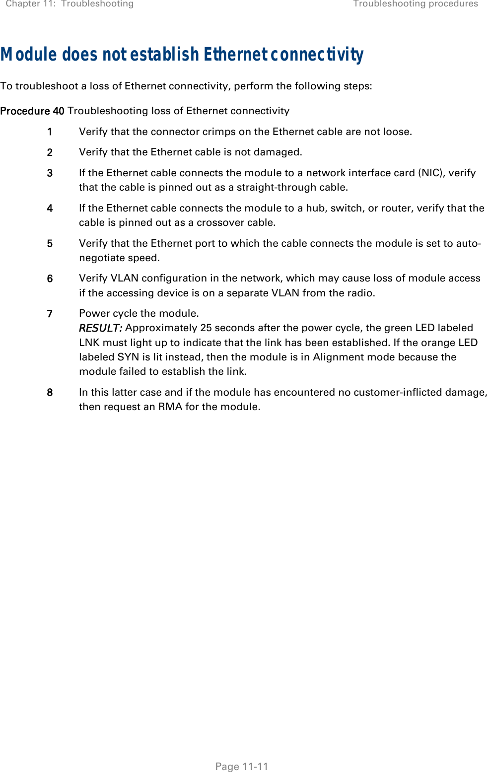 Chapter 11:  Troubleshooting  Troubleshooting procedures   Page 11-11 Module does not establish Ethernet connectivity To troubleshoot a loss of Ethernet connectivity, perform the following steps: Procedure 40 Troubleshooting loss of Ethernet connectivity 1  Verify that the connector crimps on the Ethernet cable are not loose. 2  Verify that the Ethernet cable is not damaged. 3  If the Ethernet cable connects the module to a network interface card (NIC), verify that the cable is pinned out as a straight-through cable. 4  If the Ethernet cable connects the module to a hub, switch, or router, verify that the cable is pinned out as a crossover cable. 5  Verify that the Ethernet port to which the cable connects the module is set to auto-negotiate speed. 6  Verify VLAN configuration in the network, which may cause loss of module access if the accessing device is on a separate VLAN from the radio. 7  Power cycle the module. RESULT: Approximately 25 seconds after the power cycle, the green LED labeled LNK must light up to indicate that the link has been established. If the orange LED labeled SYN is lit instead, then the module is in Alignment mode because the module failed to establish the link.  8  In this latter case and if the module has encountered no customer-inflicted damage, then request an RMA for the module.  