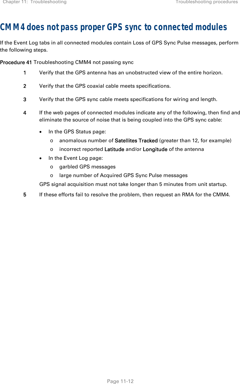 Chapter 11:  Troubleshooting  Troubleshooting procedures   Page 11-12 CMM4 does not pass proper GPS sync to connected modules If the Event Log tabs in all connected modules contain Loss of GPS Sync Pulse messages, perform the following steps. Procedure 41 Troubleshooting CMM4 not passing sync 1  Verify that the GPS antenna has an unobstructed view of the entire horizon. 2  Verify that the GPS coaxial cable meets specifications. 3  Verify that the GPS sync cable meets specifications for wiring and length. 4  If the web pages of connected modules indicate any of the following, then find and eliminate the source of noise that is being coupled into the GPS sync cable:  In the GPS Status page: o anomalous number of Satellites Tracked (greater than 12, for example) o incorrect reported Latitude and/or Longitude of the antenna  In the Event Log page: o garbled GPS messages o large number of Acquired GPS Sync Pulse messages GPS signal acquisition must not take longer than 5 minutes from unit startup. 5  If these efforts fail to resolve the problem, then request an RMA for the CMM4.   