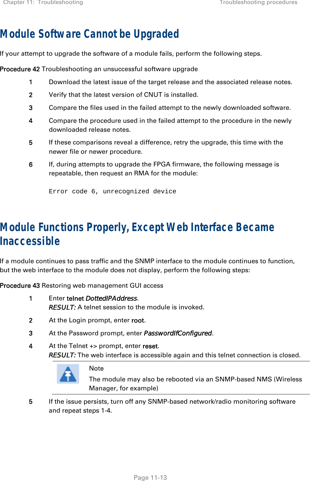 Chapter 11:  Troubleshooting  Troubleshooting procedures   Page 11-13 Module Software Cannot be Upgraded If your attempt to upgrade the software of a module fails, perform the following steps. Procedure 42 Troubleshooting an unsuccessful software upgrade 1  Download the latest issue of the target release and the associated release notes. 2  Verify that the latest version of CNUT is installed. 3  Compare the files used in the failed attempt to the newly downloaded software. 4  Compare the procedure used in the failed attempt to the procedure in the newly downloaded release notes. 5  If these comparisons reveal a difference, retry the upgrade, this time with the newer file or newer procedure. 6  If, during attempts to upgrade the FPGA firmware, the following message is repeatable, then request an RMA for the module:  Error code 6, unrecognized device  Module Functions Properly, Except Web Interface Became Inaccessible If a module continues to pass traffic and the SNMP interface to the module continues to function, but the web interface to the module does not display, perform the following steps: Procedure 43 Restoring web management GUI access 1  Enter telnet DottedIPAddress. RESULT: A telnet session to the module is invoked. 2  At the Login prompt, enter root. 3  At the Password prompt, enter PasswordIfConfigured. 4  At the Telnet +&gt; prompt, enter reset. RESULT: The web interface is accessible again and this telnet connection is closed.  Note The module may also be rebooted via an SNMP-based NMS (Wireless Manager, for example)  5  If the issue persists, turn off any SNMP-based network/radio monitoring software and repeat steps 1-4.  