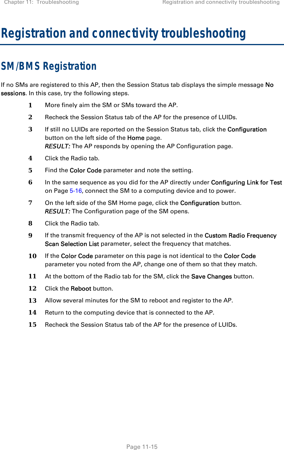 Chapter 11:  Troubleshooting  Registration and connectivity troubleshooting   Page 11-15 Registration and connectivity troubleshooting SM/BMS Registration If no SMs are registered to this AP, then the Session Status tab displays the simple message No sessions. In this case, try the following steps. 1  More finely aim the SM or SMs toward the AP. 2  Recheck the Session Status tab of the AP for the presence of LUIDs. 3  If still no LUIDs are reported on the Session Status tab, click the Configuration button on the left side of the Home page. RESULT: The AP responds by opening the AP Configuration page. 4  Click the Radio tab. 5  Find the Color Code parameter and note the setting. 6  In the same sequence as you did for the AP directly under Configuring Link for Test on Page 5-16, connect the SM to a computing device and to power. 7  On the left side of the SM Home page, click the Configuration button.  RESULT: The Configuration page of the SM opens. 8  Click the Radio tab. 9  If the transmit frequency of the AP is not selected in the Custom Radio Frequency Scan Selection List parameter, select the frequency that matches. 10  If the Color Code parameter on this page is not identical to the Color Code parameter you noted from the AP, change one of them so that they match.  11  At the bottom of the Radio tab for the SM, click the Save Changes button. 12  Click the Reboot button. 13  Allow several minutes for the SM to reboot and register to the AP. 14  Return to the computing device that is connected to the AP. 15  Recheck the Session Status tab of the AP for the presence of LUIDs.   
