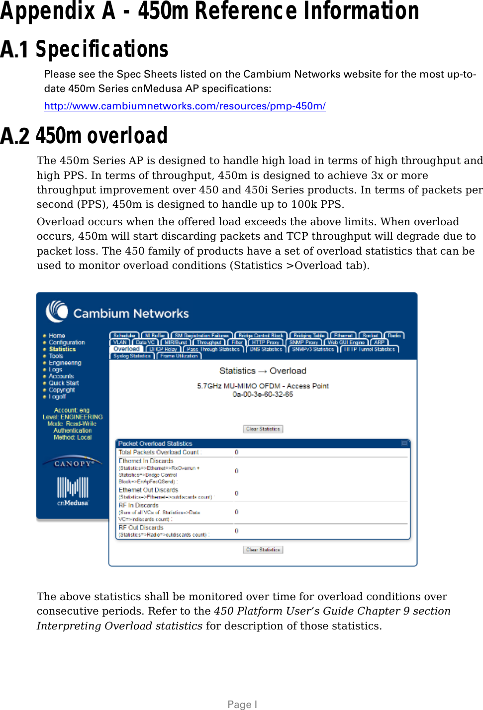   Page I Appendix A - 450m Reference Information  Specifications Please see the Spec Sheets listed on the Cambium Networks website for the most up-to-date 450m Series cnMedusa AP specifications: http://www.cambiumnetworks.com/resources/pmp-450m/  450m overload The 450m Series AP is designed to handle high load in terms of high throughput and high PPS. In terms of throughput, 450m is designed to achieve 3x or more throughput improvement over 450 and 450i Series products. In terms of packets per second (PPS), 450m is designed to handle up to 100k PPS. Overload occurs when the offered load exceeds the above limits. When overload occurs, 450m will start discarding packets and TCP throughput will degrade due to packet loss. The 450 family of products have a set of overload statistics that can be used to monitor overload conditions (Statistics &gt;Overload tab).    The above statistics shall be monitored over time for overload conditions over consecutive periods. Refer to the 450 Platform User’s Guide Chapter 9 section Interpreting Overload statistics for description of those statistics.  