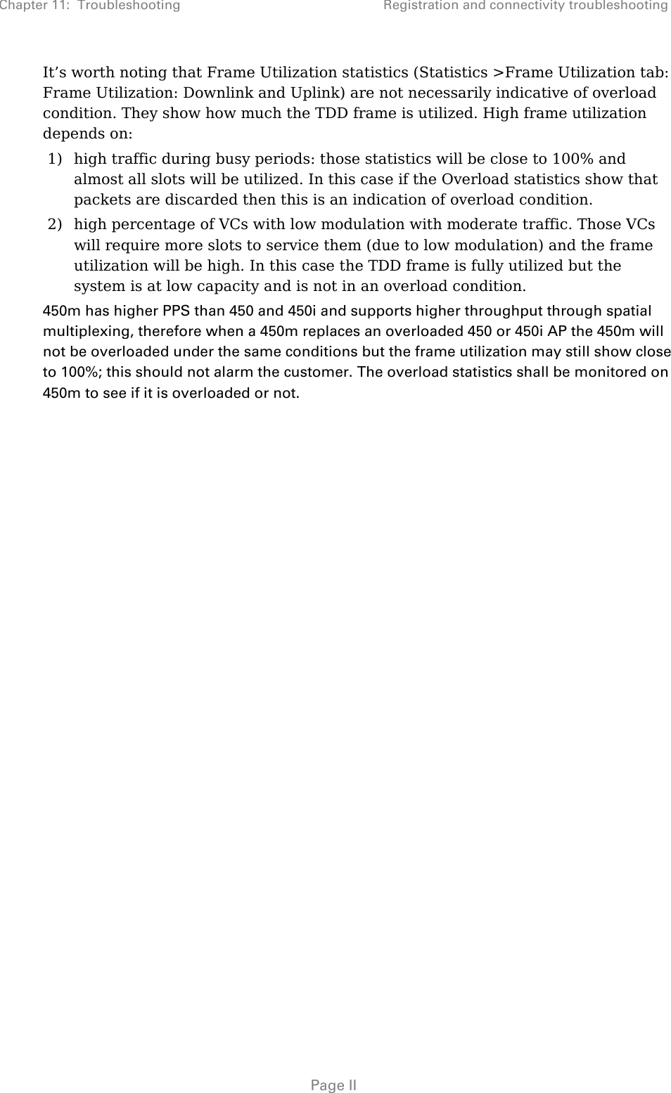 Chapter 11:  Troubleshooting  Registration and connectivity troubleshooting   Page II It’s worth noting that Frame Utilization statistics (Statistics &gt;Frame Utilization tab: Frame Utilization: Downlink and Uplink) are not necessarily indicative of overload condition. They show how much the TDD frame is utilized. High frame utilization depends on:  1) high traffic during busy periods: those statistics will be close to 100% and almost all slots will be utilized. In this case if the Overload statistics show that packets are discarded then this is an indication of overload condition. 2) high percentage of VCs with low modulation with moderate traffic. Those VCs will require more slots to service them (due to low modulation) and the frame utilization will be high. In this case the TDD frame is fully utilized but the system is at low capacity and is not in an overload condition. 450m has higher PPS than 450 and 450i and supports higher throughput through spatial multiplexing, therefore when a 450m replaces an overloaded 450 or 450i AP the 450m will not be overloaded under the same conditions but the frame utilization may still show close to 100%; this should not alarm the customer. The overload statistics shall be monitored on 450m to see if it is overloaded or not.   