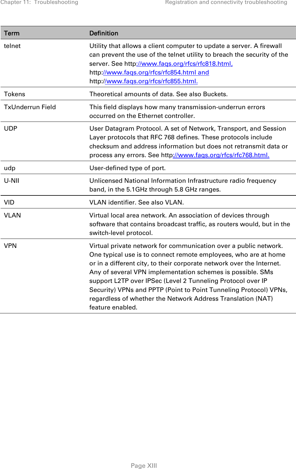 Chapter 11:  Troubleshooting  Registration and connectivity troubleshooting   Page XIII Term  Definition telnet  Utility that allows a client computer to update a server. A firewall can prevent the use of the telnet utility to breach the security of the server. See http://www.faqs.org/rfcs/rfc818.html, http://www.faqs.org/rfcs/rfc854.html and http://www.faqs.org/rfcs/rfc855.html. Tokens  Theoretical amounts of data. See also Buckets. TxUnderrun Field  This field displays how many transmission-underrun errors occurred on the Ethernet controller. UDP  User Datagram Protocol. A set of Network, Transport, and Session Layer protocols that RFC 768 defines. These protocols include checksum and address information but does not retransmit data or process any errors. See http://www.faqs.org/rfcs/rfc768.html. udp  User-defined type of port. U-NII Unlicensed National Information Infrastructure radio frequency band, in the 5.1GHz through 5.8 GHz ranges. VID  VLAN identifier. See also VLAN. VLAN  Virtual local area network. An association of devices through software that contains broadcast traffic, as routers would, but in the switch-level protocol. VPN  Virtual private network for communication over a public network. One typical use is to connect remote employees, who are at home or in a different city, to their corporate network over the Internet. Any of several VPN implementation schemes is possible. SMs support L2TP over IPSec (Level 2 Tunneling Protocol over IP Security) VPNs and PPTP (Point to Point Tunneling Protocol) VPNs, regardless of whether the Network Address Translation (NAT) feature enabled.    