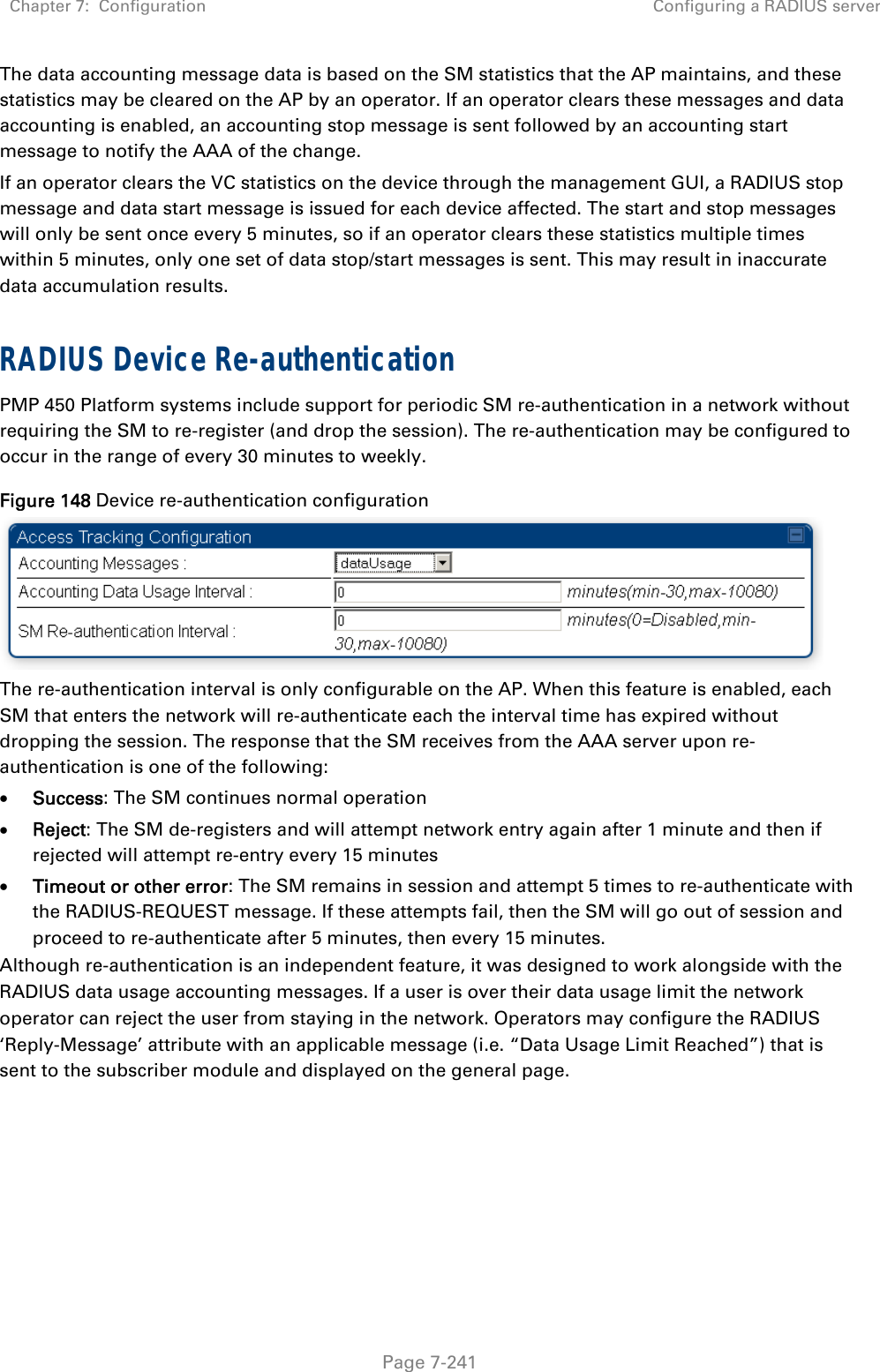 Chapter 7:  Configuration  Configuring a RADIUS server   Page 7-241 The data accounting message data is based on the SM statistics that the AP maintains, and these statistics may be cleared on the AP by an operator. If an operator clears these messages and data accounting is enabled, an accounting stop message is sent followed by an accounting start message to notify the AAA of the change.  If an operator clears the VC statistics on the device through the management GUI, a RADIUS stop message and data start message is issued for each device affected. The start and stop messages will only be sent once every 5 minutes, so if an operator clears these statistics multiple times within 5 minutes, only one set of data stop/start messages is sent. This may result in inaccurate data accumulation results.  RADIUS Device Re-authentication PMP 450 Platform systems include support for periodic SM re-authentication in a network without requiring the SM to re-register (and drop the session). The re-authentication may be configured to occur in the range of every 30 minutes to weekly.  Figure 148 Device re-authentication configuration  The re-authentication interval is only configurable on the AP. When this feature is enabled, each SM that enters the network will re-authenticate each the interval time has expired without dropping the session. The response that the SM receives from the AAA server upon re-authentication is one of the following:  Success: The SM continues normal operation  Reject: The SM de-registers and will attempt network entry again after 1 minute and then if rejected will attempt re-entry every 15 minutes  Timeout or other error: The SM remains in session and attempt 5 times to re-authenticate with the RADIUS-REQUEST message. If these attempts fail, then the SM will go out of session and proceed to re-authenticate after 5 minutes, then every 15 minutes. Although re-authentication is an independent feature, it was designed to work alongside with the RADIUS data usage accounting messages. If a user is over their data usage limit the network operator can reject the user from staying in the network. Operators may configure the RADIUS ‘Reply-Message’ attribute with an applicable message (i.e. “Data Usage Limit Reached”) that is sent to the subscriber module and displayed on the general page.   