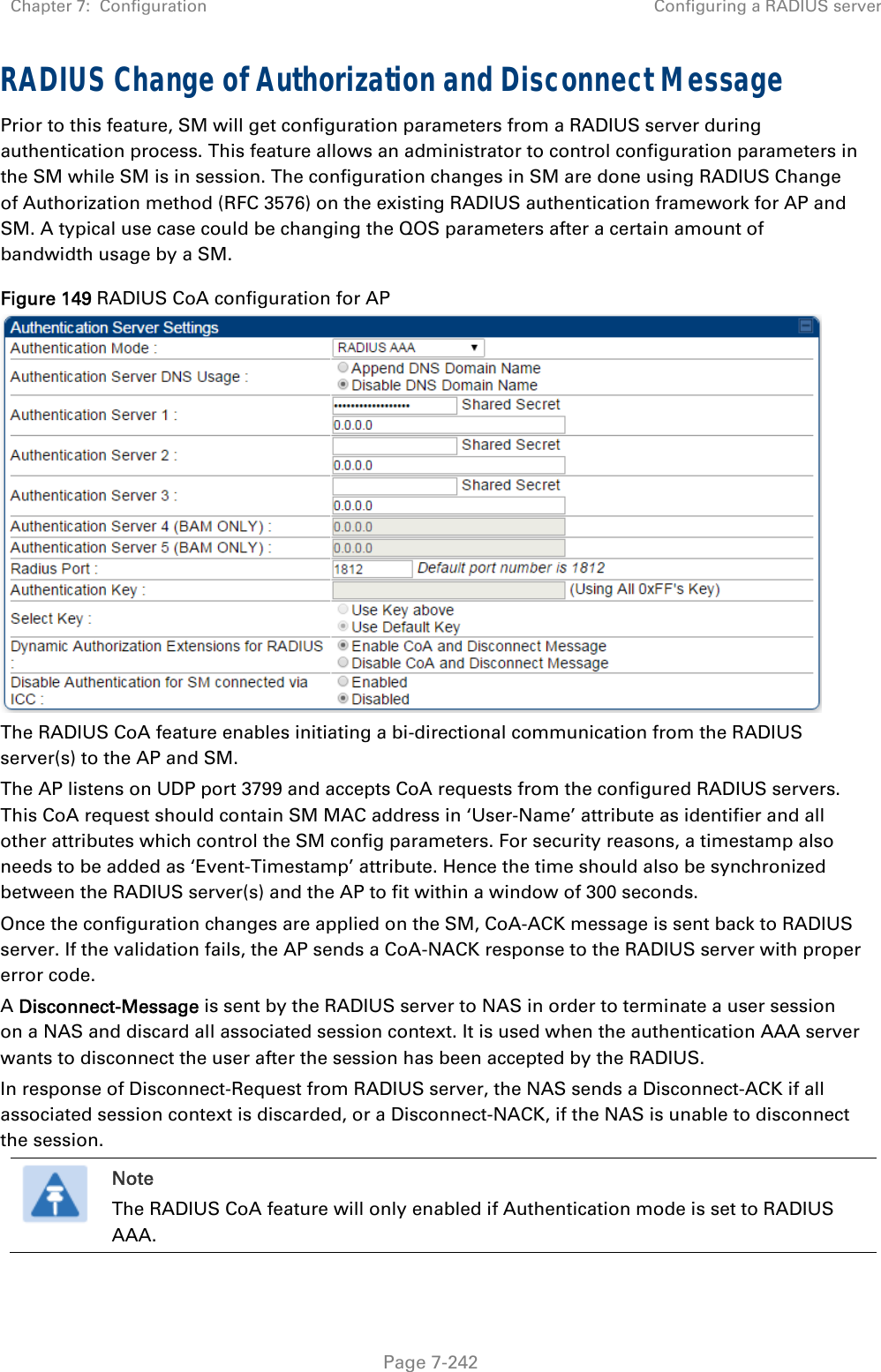 Chapter 7:  Configuration  Configuring a RADIUS server   Page 7-242 RADIUS Change of Authorization and Disconnect Message Prior to this feature, SM will get configuration parameters from a RADIUS server during authentication process. This feature allows an administrator to control configuration parameters in the SM while SM is in session. The configuration changes in SM are done using RADIUS Change of Authorization method (RFC 3576) on the existing RADIUS authentication framework for AP and SM. A typical use case could be changing the QOS parameters after a certain amount of bandwidth usage by a SM. Figure 149 RADIUS CoA configuration for AP  The RADIUS CoA feature enables initiating a bi-directional communication from the RADIUS server(s) to the AP and SM.  The AP listens on UDP port 3799 and accepts CoA requests from the configured RADIUS servers. This CoA request should contain SM MAC address in ‘User-Name’ attribute as identifier and all other attributes which control the SM config parameters. For security reasons, a timestamp also needs to be added as ‘Event-Timestamp’ attribute. Hence the time should also be synchronized between the RADIUS server(s) and the AP to fit within a window of 300 seconds. Once the configuration changes are applied on the SM, CoA-ACK message is sent back to RADIUS server. If the validation fails, the AP sends a CoA-NACK response to the RADIUS server with proper error code. A Disconnect-Message is sent by the RADIUS server to NAS in order to terminate a user session on a NAS and discard all associated session context. It is used when the authentication AAA server wants to disconnect the user after the session has been accepted by the RADIUS. In response of Disconnect-Request from RADIUS server, the NAS sends a Disconnect-ACK if all associated session context is discarded, or a Disconnect-NACK, if the NAS is unable to disconnect the session.  Note The RADIUS CoA feature will only enabled if Authentication mode is set to RADIUS AAA.   