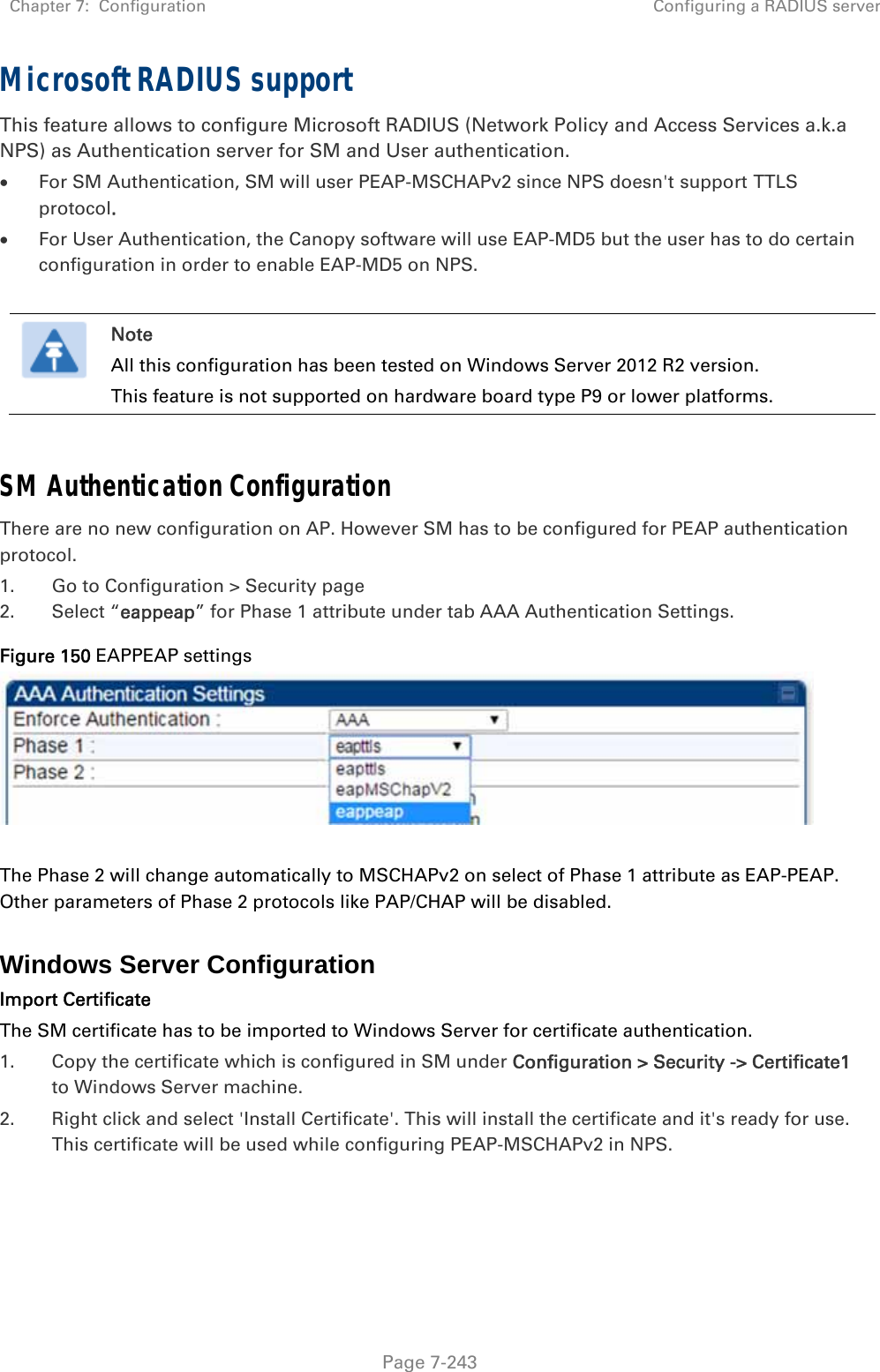 Chapter 7:  Configuration  Configuring a RADIUS server   Page 7-243 Microsoft RADIUS support This feature allows to configure Microsoft RADIUS (Network Policy and Access Services a.k.a NPS) as Authentication server for SM and User authentication.  For SM Authentication, SM will user PEAP-MSCHAPv2 since NPS doesn&apos;t support TTLS protocol.  For User Authentication, the Canopy software will use EAP-MD5 but the user has to do certain configuration in order to enable EAP-MD5 on NPS.   Note All this configuration has been tested on Windows Server 2012 R2 version. This feature is not supported on hardware board type P9 or lower platforms.  SM Authentication Configuration There are no new configuration on AP. However SM has to be configured for PEAP authentication protocol. 1. Go to Configuration &gt; Security page 2. Select “eappeap” for Phase 1 attribute under tab AAA Authentication Settings.  Figure 150 EAPPEAP settings     The Phase 2 will change automatically to MSCHAPv2 on select of Phase 1 attribute as EAP-PEAP. Other parameters of Phase 2 protocols like PAP/CHAP will be disabled.  Windows Server Configuration Import Certificate The SM certificate has to be imported to Windows Server for certificate authentication. 1. Copy the certificate which is configured in SM under Configuration &gt; Security -&gt; Certificate1 to Windows Server machine. 2. Right click and select &apos;Install Certificate&apos;. This will install the certificate and it&apos;s ready for use. This certificate will be used while configuring PEAP-MSCHAPv2 in NPS.   