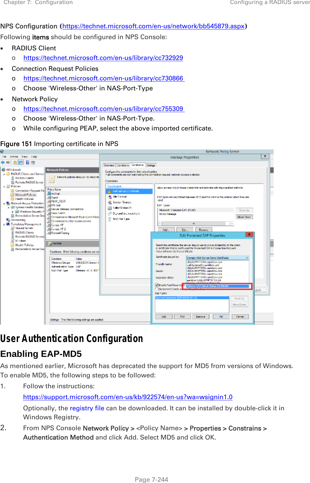 Chapter 7:  Configuration  Configuring a RADIUS server   Page 7-244 NPS Configuration (https://technet.microsoft.com/en-us/network/bb545879.aspx) Following items should be configured in NPS Console:  RADIUS Client  o https://technet.microsoft.com/en-us/library/cc732929  Connection Request Policies   o https://technet.microsoft.com/en-us/library/cc730866  o Choose &apos;Wireless-Other&apos; in NAS-Port-Type  Network Policy  o https://technet.microsoft.com/en-us/library/cc755309  o Choose &apos;Wireless-Other&apos; in NAS-Port-Type. o While configuring PEAP, select the above imported certificate. Figure 151 Importing certificate in NPS  User Authentication Configuration Enabling EAP-MD5 As mentioned earlier, Microsoft has deprecated the support for MD5 from versions of Windows. To enable MD5, the following steps to be followed: 1. Follow the instructions: https://support.microsoft.com/en-us/kb/922574/en-us?wa=wsignin1.0 Optionally, the registry file can be downloaded. It can be installed by double-click it in Windows Registry. 2. From NPS Console Network Policy &gt; &lt;Policy Name&gt; &gt; Properties &gt; Constrains &gt; Authentication Method and click Add. Select MD5 and click OK.  