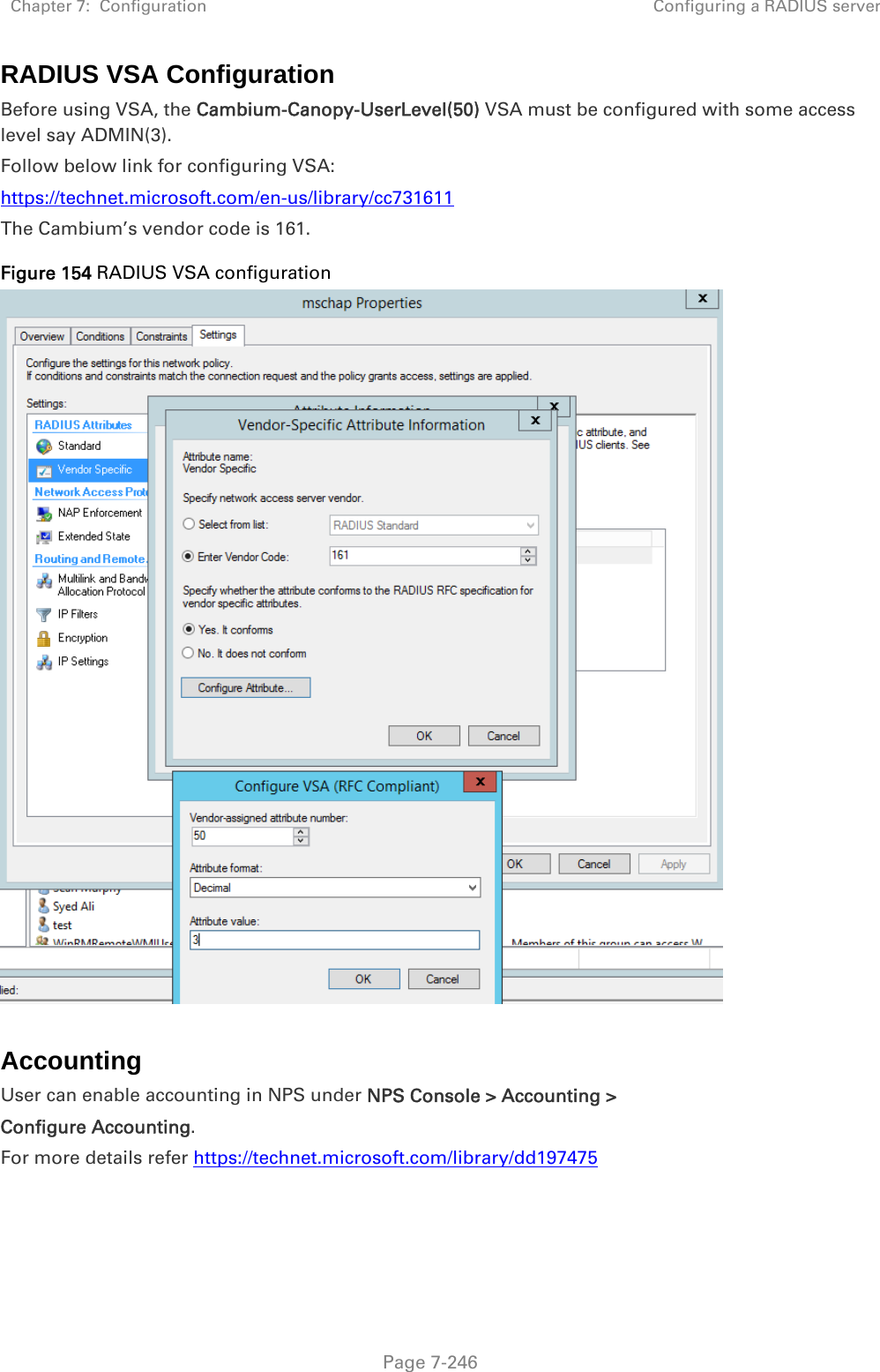 Chapter 7:  Configuration  Configuring a RADIUS server   Page 7-246 RADIUS VSA Configuration Before using VSA, the Cambium-Canopy-UserLevel(50) VSA must be configured with some access level say ADMIN(3). Follow below link for configuring VSA: https://technet.microsoft.com/en-us/library/cc731611  The Cambium’s vendor code is 161. Figure 154 RADIUS VSA configuration   Accounting User can enable accounting in NPS under NPS Console &gt; Accounting &gt;  Configure Accounting. For more details refer https://technet.microsoft.com/library/dd197475   