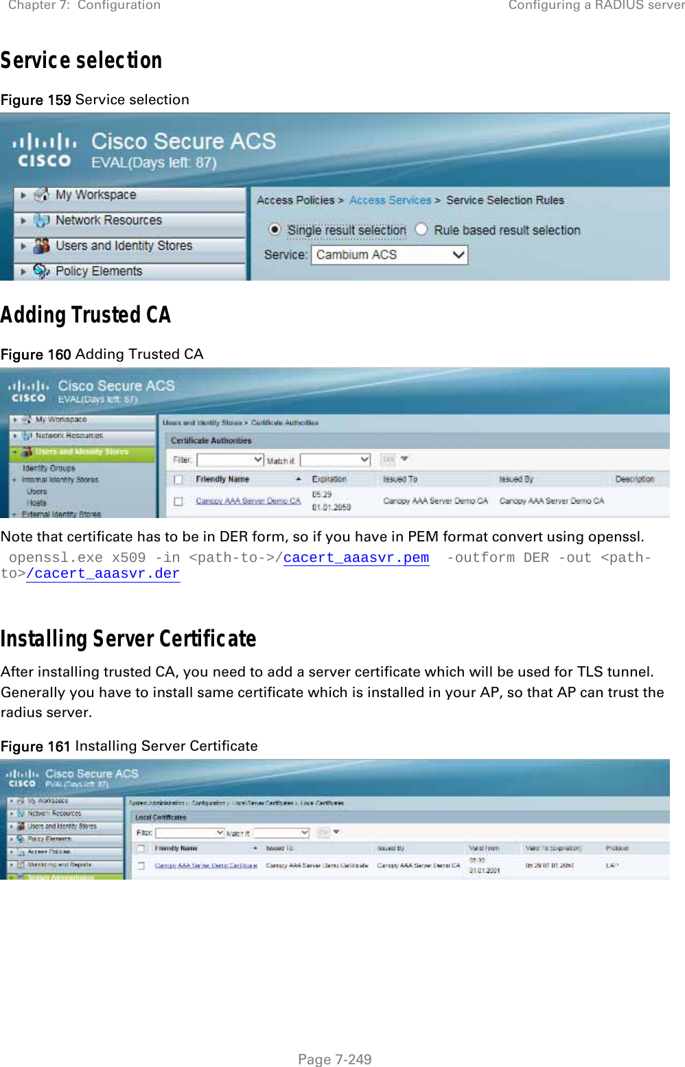 Chapter 7:  Configuration  Configuring a RADIUS server   Page 7-249 Service selection Figure 159 Service selection  Adding Trusted CA Figure 160 Adding Trusted CA  Note that certificate has to be in DER form, so if you have in PEM format convert using openssl.  openssl.exe x509 -in &lt;path-to-&gt;/cacert_aaasvr.pem  -outform DER -out &lt;path-to&gt;/cacert_aaasvr.der  Installing Server Certificate After installing trusted CA, you need to add a server certificate which will be used for TLS tunnel. Generally you have to install same certificate which is installed in your AP, so that AP can trust the radius server. Figure 161 Installing Server Certificate    