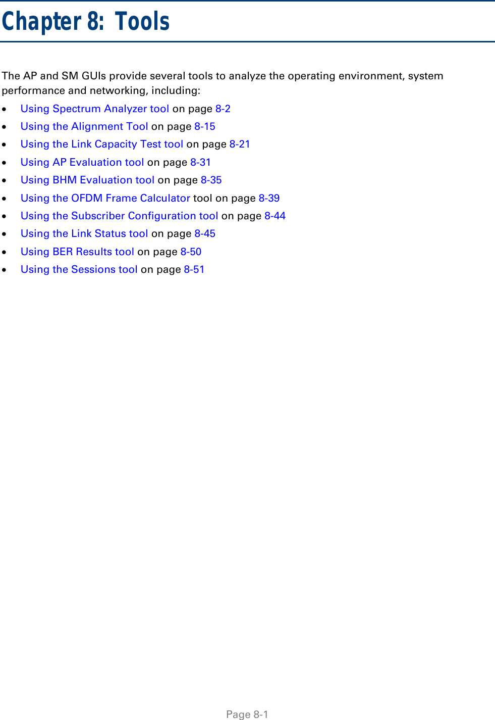   Page 8-1 Chapter 8:  Tools The AP and SM GUIs provide several tools to analyze the operating environment, system performance and networking, including:  Using Spectrum Analyzer tool on page 8-2  Using the Alignment Tool on page 8-15  Using the Link Capacity Test tool on page 8-21  Using AP Evaluation tool on page 8-31  Using BHM Evaluation tool on page 8-35  Using the OFDM Frame Calculator tool on page 8-39  Using the Subscriber Configuration tool on page 8-44  Using the Link Status tool on page 8-45  Using BER Results tool on page 8-50  Using the Sessions tool on page 8-51  