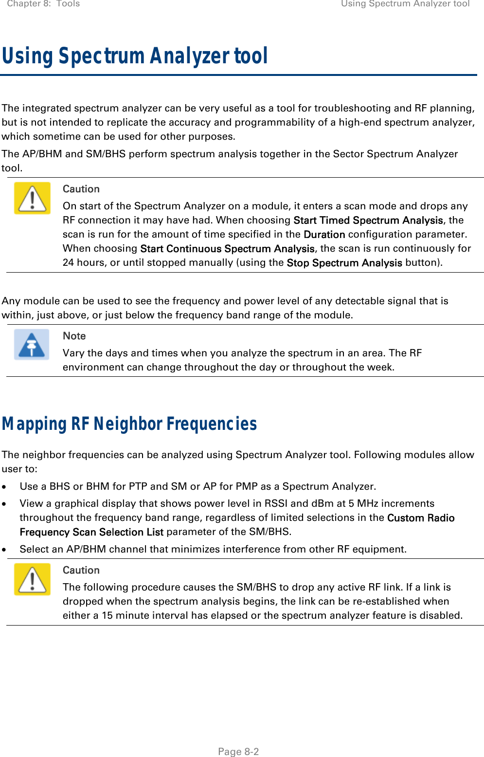 Chapter 8:  Tools  Using Spectrum Analyzer tool   Page 8-2 Using Spectrum Analyzer tool  The integrated spectrum analyzer can be very useful as a tool for troubleshooting and RF planning, but is not intended to replicate the accuracy and programmability of a high-end spectrum analyzer, which sometime can be used for other purposes. The AP/BHM and SM/BHS perform spectrum analysis together in the Sector Spectrum Analyzer tool.  Caution On start of the Spectrum Analyzer on a module, it enters a scan mode and drops any RF connection it may have had. When choosing Start Timed Spectrum Analysis, the scan is run for the amount of time specified in the Duration configuration parameter. When choosing Start Continuous Spectrum Analysis, the scan is run continuously for 24 hours, or until stopped manually (using the Stop Spectrum Analysis button).  Any module can be used to see the frequency and power level of any detectable signal that is within, just above, or just below the frequency band range of the module.   Note Vary the days and times when you analyze the spectrum in an area. The RF environment can change throughout the day or throughout the week.  Mapping RF Neighbor Frequencies The neighbor frequencies can be analyzed using Spectrum Analyzer tool. Following modules allow user to:  Use a BHS or BHM for PTP and SM or AP for PMP as a Spectrum Analyzer.  View a graphical display that shows power level in RSSI and dBm at 5 MHz increments throughout the frequency band range, regardless of limited selections in the Custom Radio Frequency Scan Selection List parameter of the SM/BHS.  Select an AP/BHM channel that minimizes interference from other RF equipment.  Caution The following procedure causes the SM/BHS to drop any active RF link. If a link is dropped when the spectrum analysis begins, the link can be re-established when either a 15 minute interval has elapsed or the spectrum analyzer feature is disabled.    