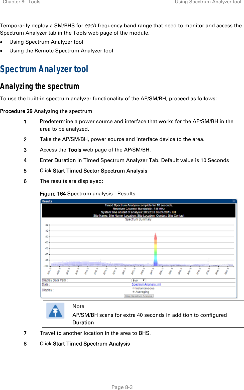 Chapter 8:  Tools  Using Spectrum Analyzer tool   Page 8-3 Temporarily deploy a SM/BHS for each frequency band range that need to monitor and access the Spectrum Analyzer tab in the Tools web page of the module.   Using Spectrum Analyzer tool  Using the Remote Spectrum Analyzer tool Spectrum Analyzer tool Analyzing the spectrum To use the built-in spectrum analyzer functionality of the AP/SM/BH, proceed as follows: Procedure 29 Analyzing the spectrum 1  Predetermine a power source and interface that works for the AP/SM/BH in the area to be analyzed. 2  Take the AP/SM/BH, power source and interface device to the area. 3  Access the Tools web page of the AP/SM/BH. 4  Enter Duration in Timed Spectrum Analyzer Tab. Default value is 10 Seconds 5  Click Start Timed Sector Spectrum Analysis 6  The results are displayed: Figure 164 Spectrum analysis - Results   Note AP/SM/BH scans for extra 40 seconds in addition to configured Duration  7  Travel to another location in the area to BHS. 8  Click Start Timed Spectrum Analysis 