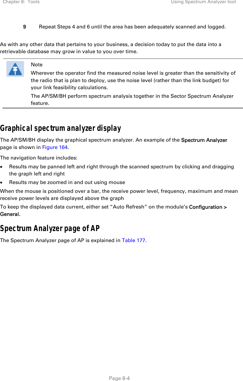 Chapter 8:  Tools  Using Spectrum Analyzer tool   Page 8-4 9  Repeat Steps 4 and 6 until the area has been adequately scanned and logged.  As with any other data that pertains to your business, a decision today to put the data into a retrievable database may grow in value to you over time.   Note Wherever the operator find the measured noise level is greater than the sensitivity of the radio that is plan to deploy, use the noise level (rather than the link budget) for your link feasibility calculations. The AP/SM/BH perform spectrum analysis together in the Sector Spectrum Analyzer feature.  Graphical spectrum analyzer display The AP/SM/BH display the graphical spectrum analyzer. An example of the Spectrum Analyzer page is shown in Figure 164. The navigation feature includes:  Results may be panned left and right through the scanned spectrum by clicking and dragging the graph left and right  Results may be zoomed in and out using mouse When the mouse is positioned over a bar, the receive power level, frequency, maximum and mean receive power levels are displayed above the graph To keep the displayed data current, either set “Auto Refresh” on the module’s Configuration &gt; General. Spectrum Analyzer page of AP The Spectrum Analyzer page of AP is explained in Table 177. 