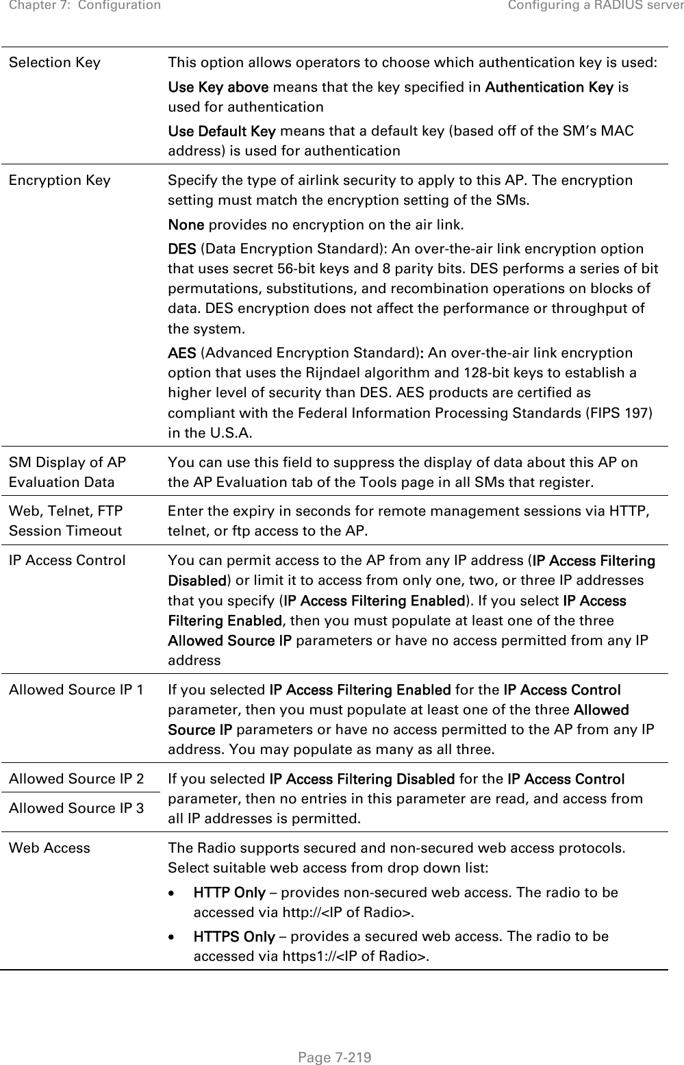 Chapter 7:  Configuration  Configuring a RADIUS server   Page 7-219 Selection Key  This option allows operators to choose which authentication key is used: Use Key above means that the key specified in Authentication Key is used for authentication Use Default Key means that a default key (based off of the SM’s MAC address) is used for authentication Encryption Key  Specify the type of airlink security to apply to this AP. The encryption setting must match the encryption setting of the SMs. None provides no encryption on the air link.  DES (Data Encryption Standard): An over-the-air link encryption option that uses secret 56-bit keys and 8 parity bits. DES performs a series of bit permutations, substitutions, and recombination operations on blocks of data. DES encryption does not affect the performance or throughput of the system. AES (Advanced Encryption Standard): An over-the-air link encryption option that uses the Rijndael algorithm and 128-bit keys to establish a higher level of security than DES. AES products are certified as compliant with the Federal Information Processing Standards (FIPS 197) in the U.S.A. SM Display of AP Evaluation Data You can use this field to suppress the display of data about this AP on the AP Evaluation tab of the Tools page in all SMs that register. Web, Telnet, FTP Session Timeout Enter the expiry in seconds for remote management sessions via HTTP, telnet, or ftp access to the AP. IP Access Control  You can permit access to the AP from any IP address (IP Access Filtering Disabled) or limit it to access from only one, two, or three IP addresses that you specify (IP Access Filtering Enabled). If you select IP Access Filtering Enabled, then you must populate at least one of the three Allowed Source IP parameters or have no access permitted from any IP address Allowed Source IP 1  If you selected IP Access Filtering Enabled for the IP Access Control parameter, then you must populate at least one of the three Allowed Source IP parameters or have no access permitted to the AP from any IP address. You may populate as many as all three. Allowed Source IP 2  If you selected IP Access Filtering Disabled for the IP Access Control parameter, then no entries in this parameter are read, and access from all IP addresses is permitted. Allowed Source IP 3 Web Access  The Radio supports secured and non-secured web access protocols. Select suitable web access from drop down list:  HTTP Only – provides non-secured web access. The radio to be accessed via http://&lt;IP of Radio&gt;.  HTTPS Only – provides a secured web access. The radio to be accessed via https1://&lt;IP of Radio&gt;. 