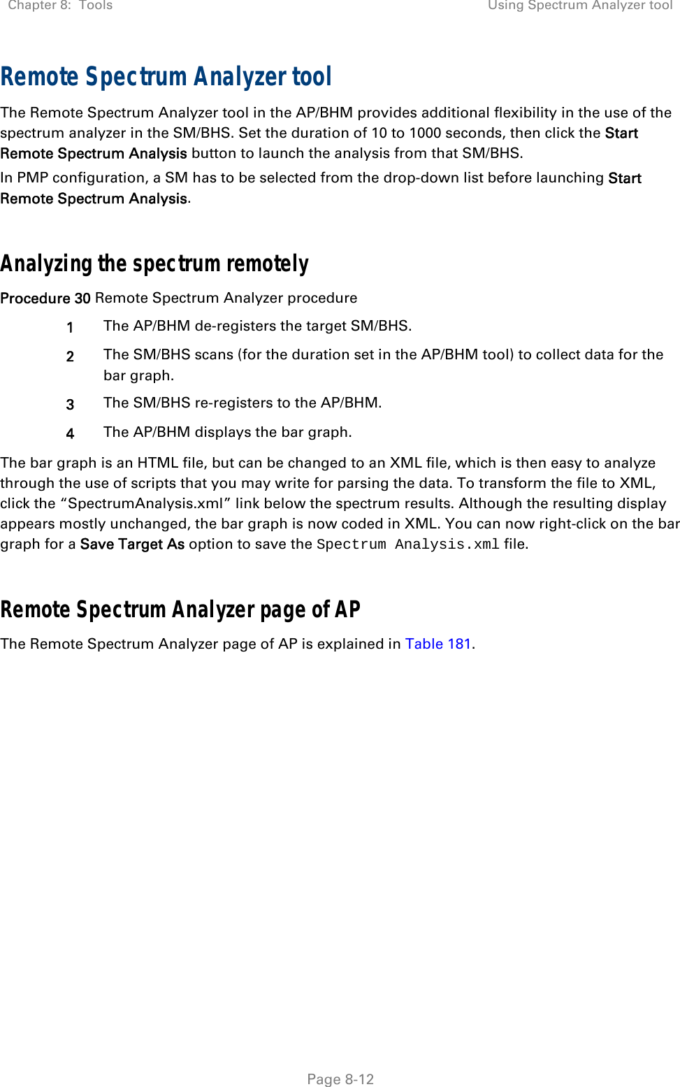 Chapter 8:  Tools  Using Spectrum Analyzer tool   Page 8-12 Remote Spectrum Analyzer tool  The Remote Spectrum Analyzer tool in the AP/BHM provides additional flexibility in the use of the spectrum analyzer in the SM/BHS. Set the duration of 10 to 1000 seconds, then click the Start Remote Spectrum Analysis button to launch the analysis from that SM/BHS.  In PMP configuration, a SM has to be selected from the drop-down list before launching Start Remote Spectrum Analysis.  Analyzing the spectrum remotely Procedure 30 Remote Spectrum Analyzer procedure 1  The AP/BHM de-registers the target SM/BHS. 2  The SM/BHS scans (for the duration set in the AP/BHM tool) to collect data for the bar graph. 3  The SM/BHS re-registers to the AP/BHM. 4  The AP/BHM displays the bar graph. The bar graph is an HTML file, but can be changed to an XML file, which is then easy to analyze through the use of scripts that you may write for parsing the data. To transform the file to XML, click the “SpectrumAnalysis.xml” link below the spectrum results. Although the resulting display appears mostly unchanged, the bar graph is now coded in XML. You can now right-click on the bar graph for a Save Target As option to save the Spectrum Analysis.xml file.  Remote Spectrum Analyzer page of AP The Remote Spectrum Analyzer page of AP is explained in Table 181. 