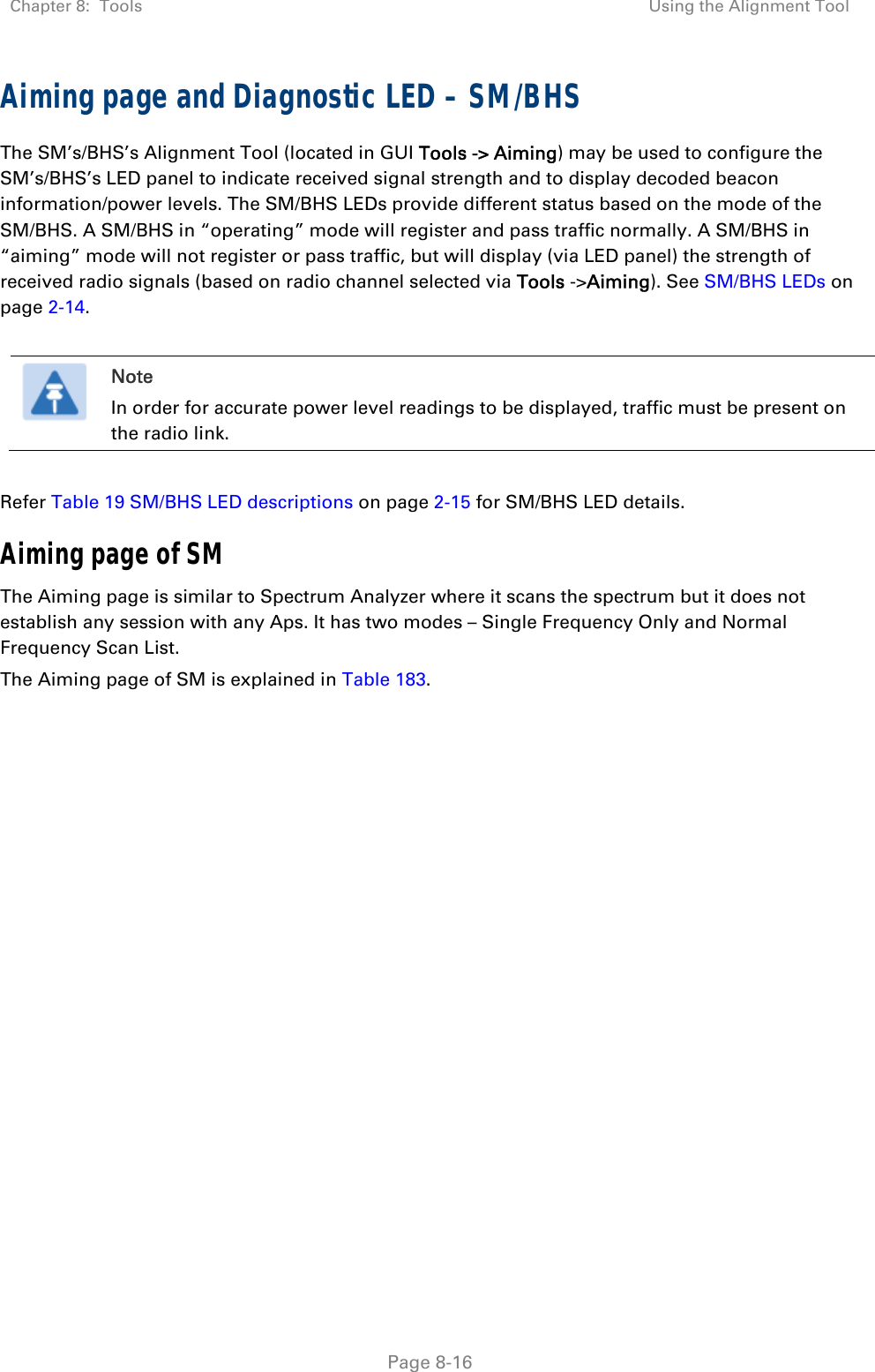 Chapter 8:  Tools  Using the Alignment Tool   Page 8-16 Aiming page and Diagnostic LED – SM/BHS The SM’s/BHS’s Alignment Tool (located in GUI Tools -&gt; Aiming) may be used to configure the SM’s/BHS’s LED panel to indicate received signal strength and to display decoded beacon information/power levels. The SM/BHS LEDs provide different status based on the mode of the SM/BHS. A SM/BHS in “operating” mode will register and pass traffic normally. A SM/BHS in “aiming” mode will not register or pass traffic, but will display (via LED panel) the strength of received radio signals (based on radio channel selected via Tools -&gt;Aiming). See SM/BHS LEDs on page 2-14.   Note In order for accurate power level readings to be displayed, traffic must be present on the radio link.  Refer Table 19 SM/BHS LED descriptions on page 2-15 for SM/BHS LED details. Aiming page of SM The Aiming page is similar to Spectrum Analyzer where it scans the spectrum but it does not establish any session with any Aps. It has two modes – Single Frequency Only and Normal Frequency Scan List. The Aiming page of SM is explained in Table 183. 