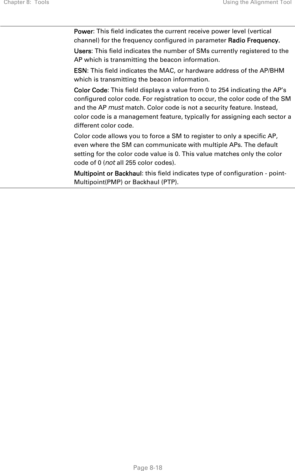 Chapter 8:  Tools  Using the Alignment Tool   Page 8-18 Power: This field indicates the current receive power level (vertical channel) for the frequency configured in parameter Radio Frequency. Users: This field indicates the number of SMs currently registered to the AP which is transmitting the beacon information. ESN: This field indicates the MAC, or hardware address of the AP/BHM which is transmitting the beacon information. Color Code: This field displays a value from 0 to 254 indicating the AP’s configured color code. For registration to occur, the color code of the SM and the AP must match. Color code is not a security feature. Instead, color code is a management feature, typically for assigning each sector a different color code.  Color code allows you to force a SM to register to only a specific AP, even where the SM can communicate with multiple APs. The default setting for the color code value is 0. This value matches only the color code of 0 (not all 255 color codes). Multipoint or Backhaul: this field indicates type of configuration - point-Multipoint(PMP) or Backhaul (PTP).    