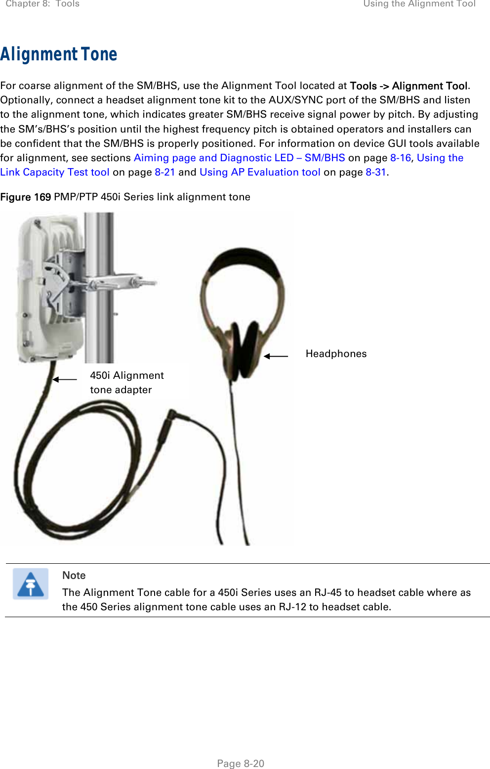 Chapter 8:  Tools  Using the Alignment Tool   Page 8-20 Alignment Tone For coarse alignment of the SM/BHS, use the Alignment Tool located at Tools -&gt; Alignment Tool. Optionally, connect a headset alignment tone kit to the AUX/SYNC port of the SM/BHS and listen to the alignment tone, which indicates greater SM/BHS receive signal power by pitch. By adjusting the SM’s/BHS’s position until the highest frequency pitch is obtained operators and installers can be confident that the SM/BHS is properly positioned. For information on device GUI tools available for alignment, see sections Aiming page and Diagnostic LED – SM/BHS on page 8-16, Using the Link Capacity Test tool on page 8-21 and Using AP Evaluation tool on page 8-31.  Figure 169 PMP/PTP 450i Series link alignment tone       Note The Alignment Tone cable for a 450i Series uses an RJ-45 to headset cable where as the 450 Series alignment tone cable uses an RJ-12 to headset cable.  Headphones 450i Alignment tone adapter 