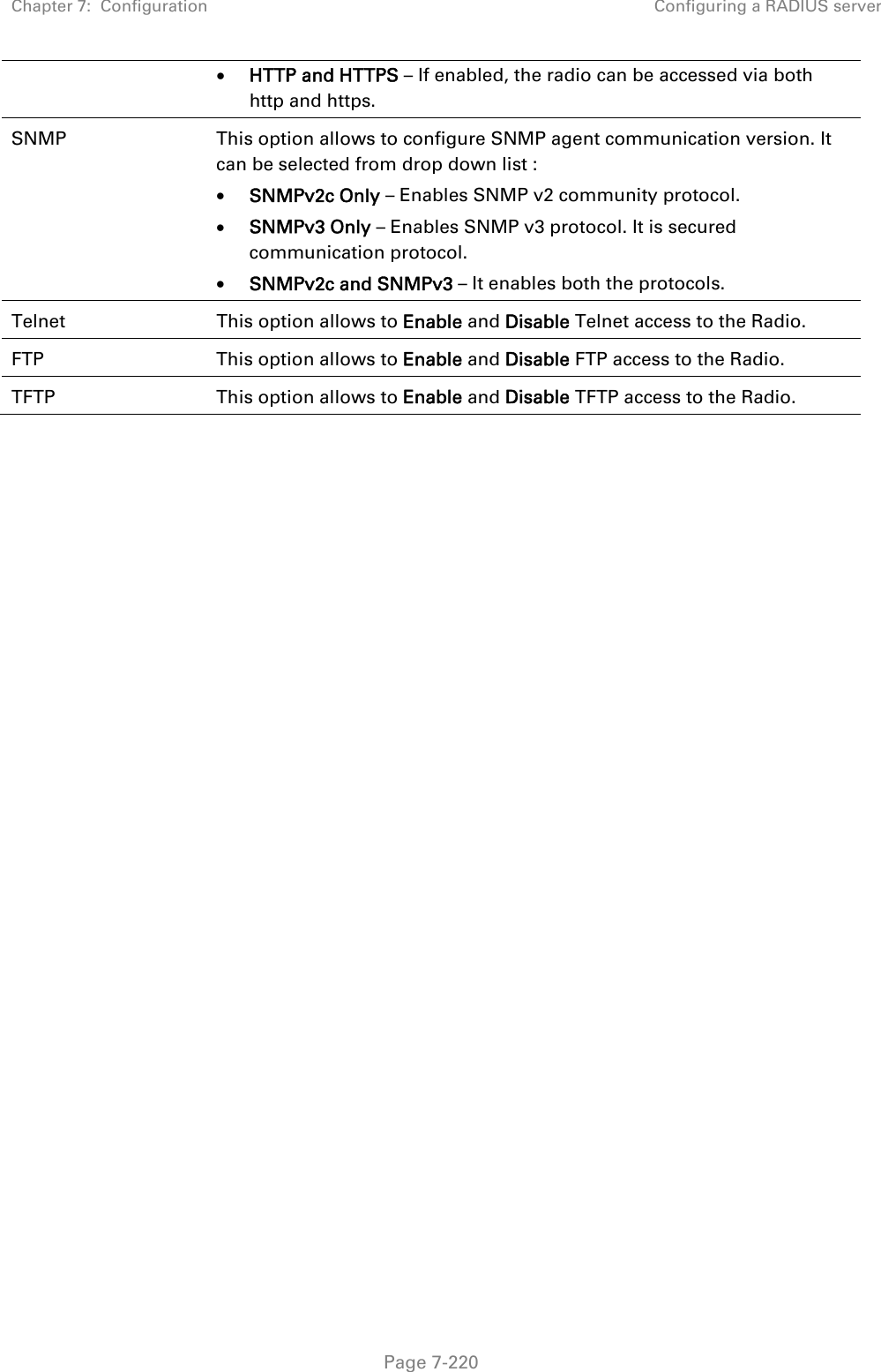 Chapter 7:  Configuration  Configuring a RADIUS server   Page 7-220  HTTP and HTTPS – If enabled, the radio can be accessed via both http and https.  SNMP  This option allows to configure SNMP agent communication version. It can be selected from drop down list :  SNMPv2c Only – Enables SNMP v2 community protocol.  SNMPv3 Only – Enables SNMP v3 protocol. It is secured communication protocol.  SNMPv2c and SNMPv3 – It enables both the protocols. Telnet  This option allows to Enable and Disable Telnet access to the Radio. FTP  This option allows to Enable and Disable FTP access to the Radio. TFTP  This option allows to Enable and Disable TFTP access to the Radio.  