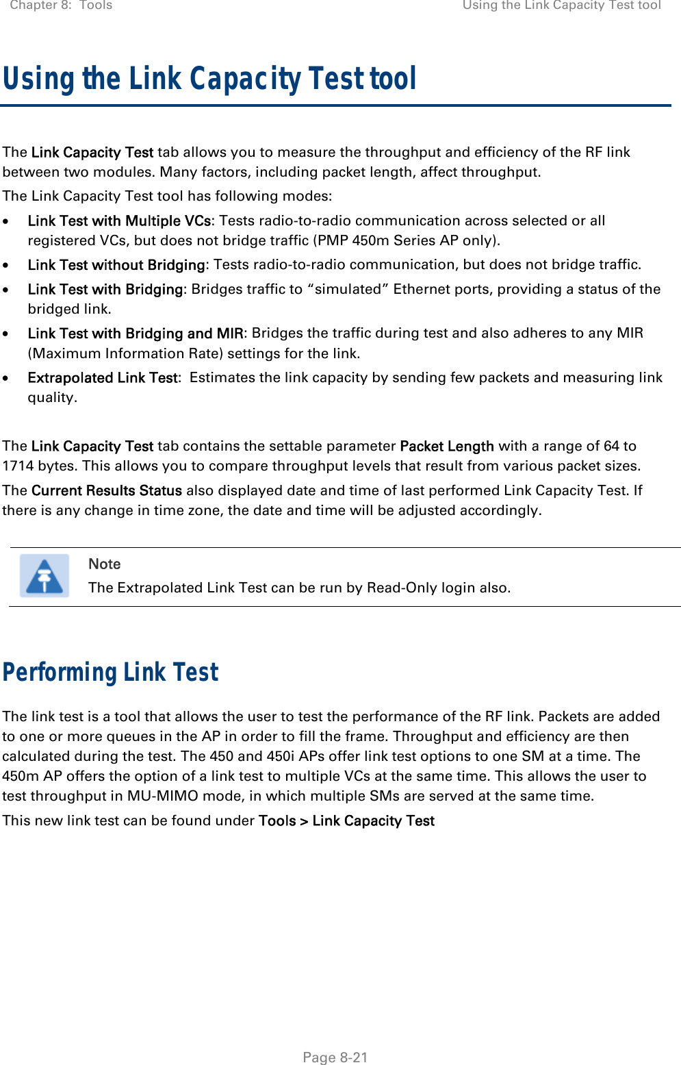 Chapter 8:  Tools  Using the Link Capacity Test tool   Page 8-21 Using the Link Capacity Test tool The Link Capacity Test tab allows you to measure the throughput and efficiency of the RF link between two modules. Many factors, including packet length, affect throughput.  The Link Capacity Test tool has following modes:  Link Test with Multiple VCs: Tests radio-to-radio communication across selected or all registered VCs, but does not bridge traffic (PMP 450m Series AP only).  Link Test without Bridging: Tests radio-to-radio communication, but does not bridge traffic.  Link Test with Bridging: Bridges traffic to “simulated” Ethernet ports, providing a status of the bridged link.  Link Test with Bridging and MIR: Bridges the traffic during test and also adheres to any MIR (Maximum Information Rate) settings for the link.  Extrapolated Link Test:  Estimates the link capacity by sending few packets and measuring link quality.  The Link Capacity Test tab contains the settable parameter Packet Length with a range of 64 to 1714 bytes. This allows you to compare throughput levels that result from various packet sizes. The Current Results Status also displayed date and time of last performed Link Capacity Test. If there is any change in time zone, the date and time will be adjusted accordingly.   Note The Extrapolated Link Test can be run by Read-Only login also.  Performing Link Test The link test is a tool that allows the user to test the performance of the RF link. Packets are added to one or more queues in the AP in order to fill the frame. Throughput and efficiency are then calculated during the test. The 450 and 450i APs offer link test options to one SM at a time. The 450m AP offers the option of a link test to multiple VCs at the same time. This allows the user to test throughput in MU-MIMO mode, in which multiple SMs are served at the same time. This new link test can be found under Tools &gt; Link Capacity Test 