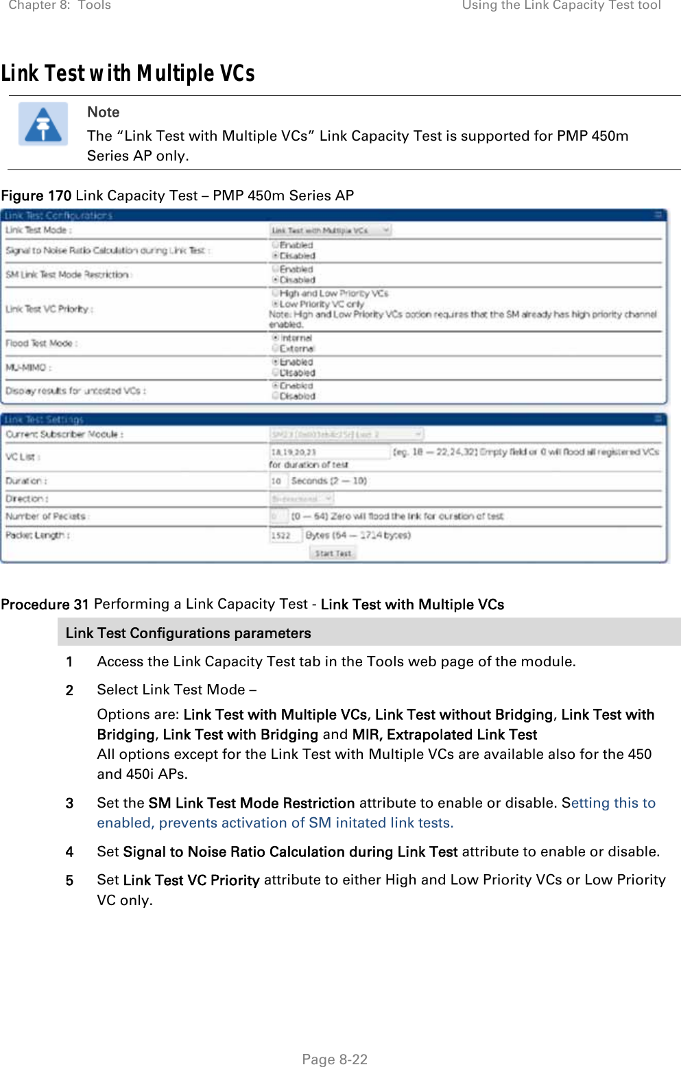 Chapter 8:  Tools  Using the Link Capacity Test tool   Page 8-22 Link Test with Multiple VCs  Note The “Link Test with Multiple VCs” Link Capacity Test is supported for PMP 450m Series AP only. Figure 170 Link Capacity Test – PMP 450m Series AP   Procedure 31 Performing a Link Capacity Test - Link Test with Multiple VCs Link Test Configurations parameters 1  Access the Link Capacity Test tab in the Tools web page of the module. 2  Select Link Test Mode – Options are: Link Test with Multiple VCs, Link Test without Bridging, Link Test with Bridging, Link Test with Bridging and MIR, Extrapolated Link Test All options except for the Link Test with Multiple VCs are available also for the 450 and 450i APs. 3  Set the SM Link Test Mode Restriction attribute to enable or disable. Setting this to enabled, prevents activation of SM initated link tests. 4  Set Signal to Noise Ratio Calculation during Link Test attribute to enable or disable. 5  Set Link Test VC Priority attribute to either High and Low Priority VCs or Low Priority VC only. 