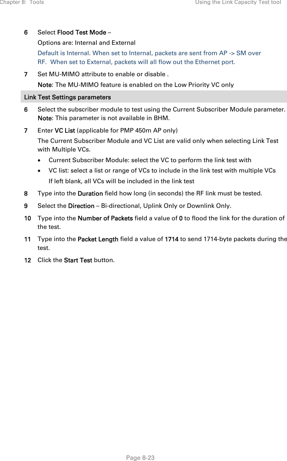 Chapter 8:  Tools  Using the Link Capacity Test tool   Page 8-23 6  Select Flood Test Mode – Options are: Internal and External Default is Internal. When set to Internal, packets are sent from AP -&gt; SM over RF.  When set to External, packets will all flow out the Ethernet port.   7  Set MU-MIMO attribute to enable or disable . Note: The MU-MIMO feature is enabled on the Low Priority VC only Link Test Settings parameters 6  Select the subscriber module to test using the Current Subscriber Module parameter. Note: This parameter is not available in BHM. 7  Enter VC List (applicable for PMP 450m AP only) The Current Subscriber Module and VC List are valid only when selecting Link Test with Multiple VCs.  Current Subscriber Module: select the VC to perform the link test with  VC list: select a list or range of VCs to include in the link test with multiple VCs If left blank, all VCs will be included in the link test 8  Type into the Duration field how long (in seconds) the RF link must be tested. 9  Select the Direction – Bi-directional, Uplink Only or Downlink Only. 10  Type into the Number of Packets field a value of 0 to flood the link for the duration of the test. 11  Type into the Packet Length field a value of 1714 to send 1714-byte packets during the test. 12  Click the Start Test button.  