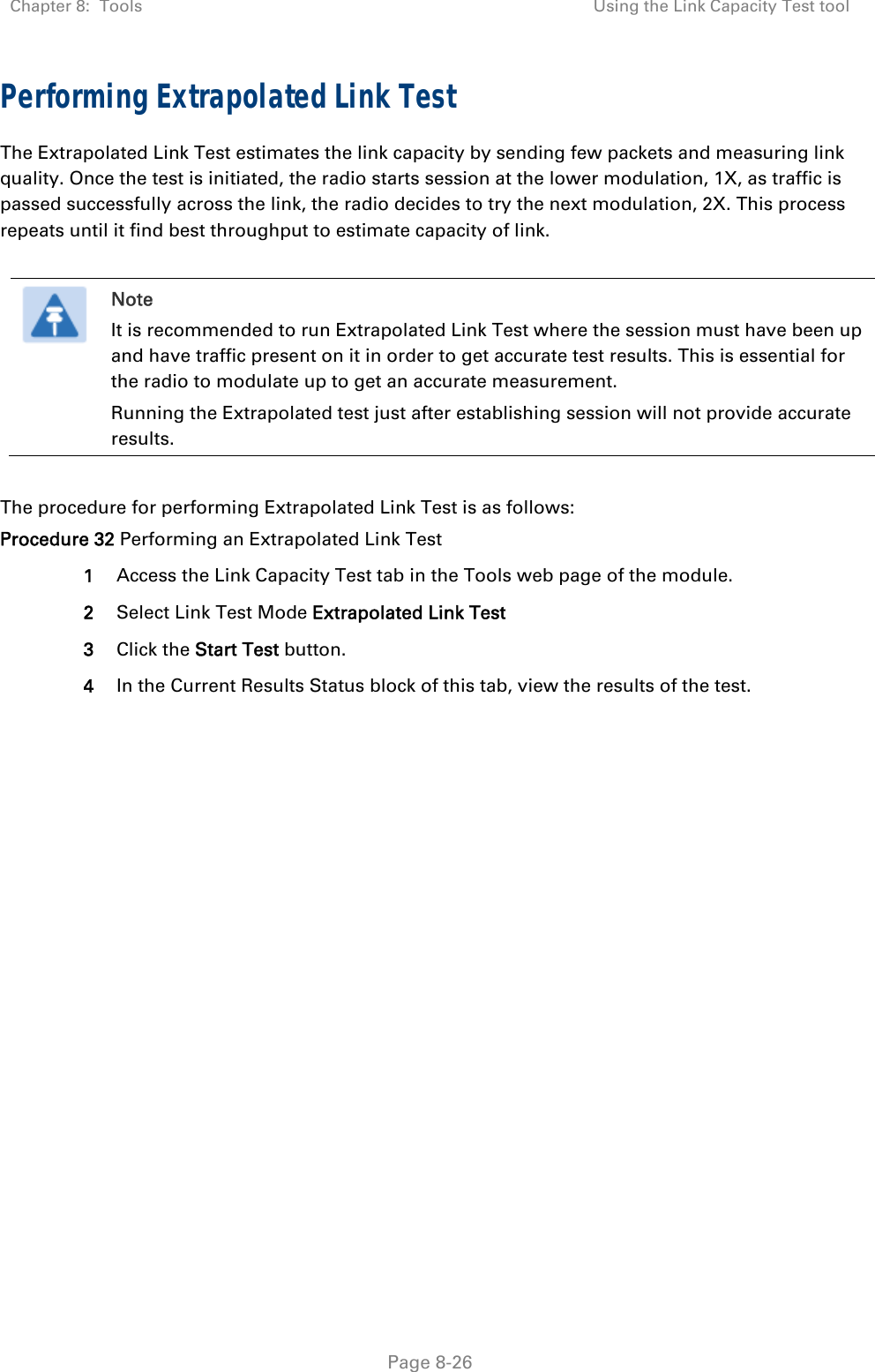 Chapter 8:  Tools  Using the Link Capacity Test tool   Page 8-26 Performing Extrapolated Link Test The Extrapolated Link Test estimates the link capacity by sending few packets and measuring link quality. Once the test is initiated, the radio starts session at the lower modulation, 1X, as traffic is passed successfully across the link, the radio decides to try the next modulation, 2X. This process repeats until it find best throughput to estimate capacity of link.   Note It is recommended to run Extrapolated Link Test where the session must have been up and have traffic present on it in order to get accurate test results. This is essential for the radio to modulate up to get an accurate measurement. Running the Extrapolated test just after establishing session will not provide accurate results.  The procedure for performing Extrapolated Link Test is as follows: Procedure 32 Performing an Extrapolated Link Test 1  Access the Link Capacity Test tab in the Tools web page of the module. 2  Select Link Test Mode Extrapolated Link Test 3  Click the Start Test button. 4  In the Current Results Status block of this tab, view the results of the test. 