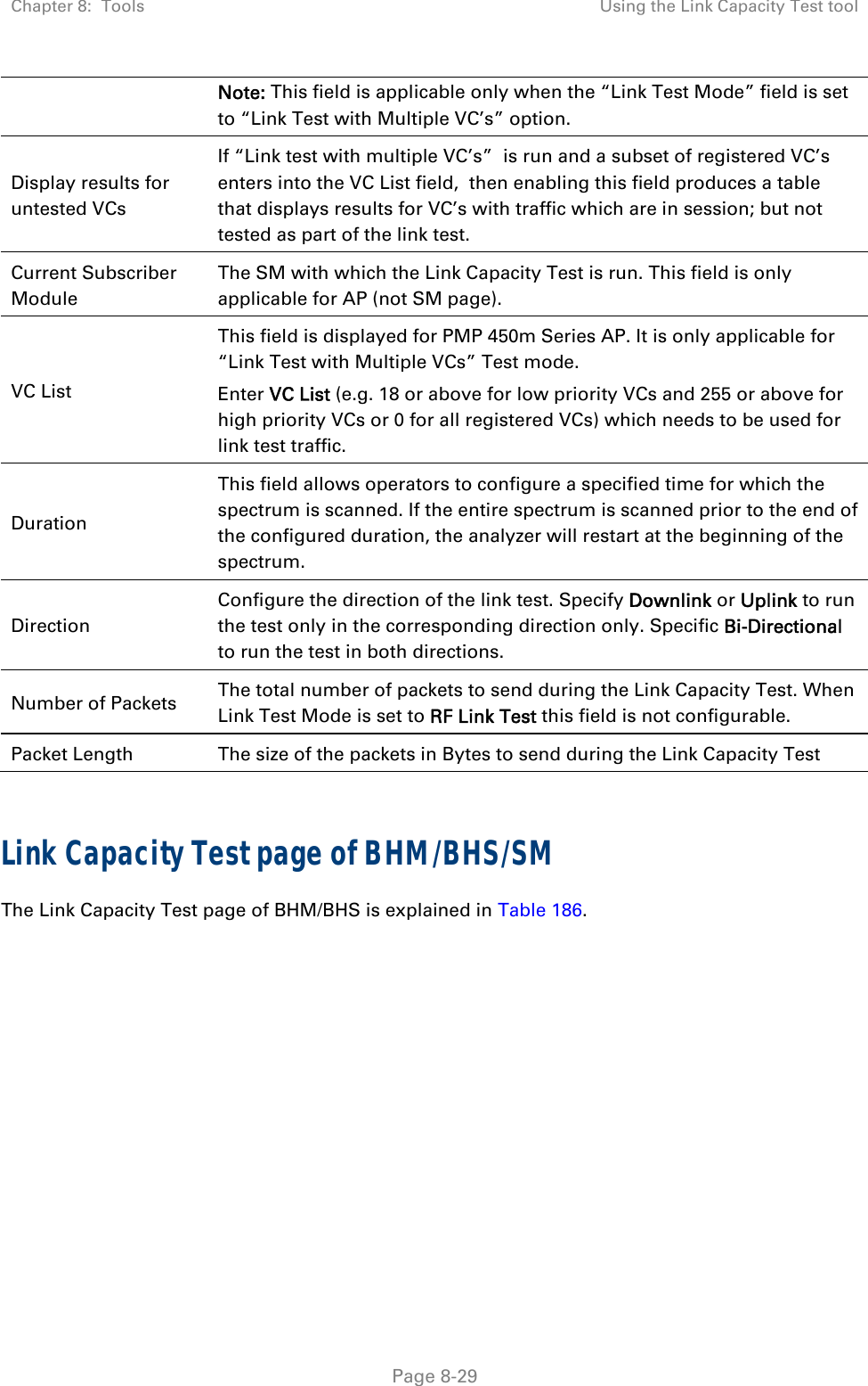 Chapter 8:  Tools  Using the Link Capacity Test tool   Page 8-29 Note: This field is applicable only when the “Link Test Mode” field is set to “Link Test with Multiple VC’s” option. Display results for untested VCs If “Link test with multiple VC’s”  is run and a subset of registered VC’s enters into the VC List field,  then enabling this field produces a table that displays results for VC’s with traffic which are in session; but not tested as part of the link test. Current Subscriber Module The SM with which the Link Capacity Test is run. This field is only applicable for AP (not SM page). VC List This field is displayed for PMP 450m Series AP. It is only applicable for “Link Test with Multiple VCs” Test mode. Enter VC List (e.g. 18 or above for low priority VCs and 255 or above for high priority VCs or 0 for all registered VCs) which needs to be used for link test traffic. Duration This field allows operators to configure a specified time for which the spectrum is scanned. If the entire spectrum is scanned prior to the end of the configured duration, the analyzer will restart at the beginning of the spectrum. Direction Configure the direction of the link test. Specify Downlink or Uplink to run the test only in the corresponding direction only. Specific Bi-Directional to run the test in both directions. Number of Packets  The total number of packets to send during the Link Capacity Test. When Link Test Mode is set to RF Link Test this field is not configurable. Packet Length  The size of the packets in Bytes to send during the Link Capacity Test  Link Capacity Test page of BHM/BHS/SM The Link Capacity Test page of BHM/BHS is explained in Table 186. 