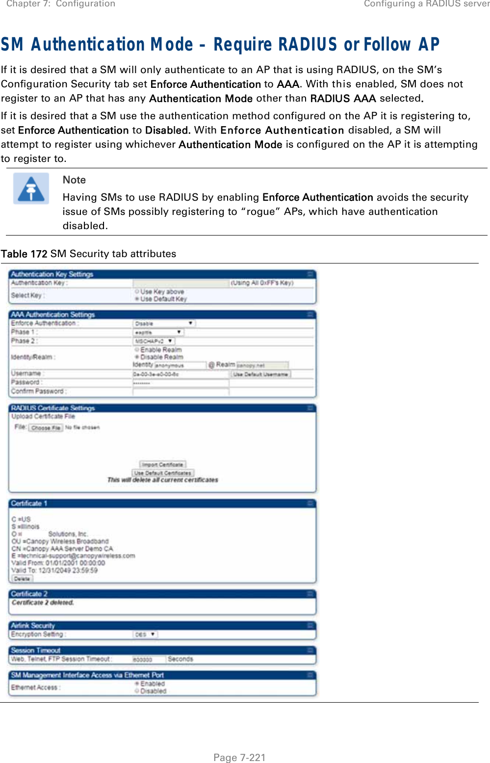 Chapter 7:  Configuration  Configuring a RADIUS server   Page 7-221 SM Authentication Mode – Require RADIUS or Follow AP If it is desired that a SM will only authenticate to an AP that is using RADIUS, on the SM’s Configuration Security tab set Enforce Authentication to AAA. With this enabled, SM does not register to an AP that has any Authentication Mode other than RADIUS AAA selected. If it is desired that a SM use the authentication method configured on the AP it is registering to, set Enforce Authentication to Disabled. With Enforce Authentication disabled, a SM will attempt to register using whichever Authentication Mode is configured on the AP it is attempting to register to.  Note Having SMs to use RADIUS by enabling Enforce Authentication avoids the security issue of SMs possibly registering to “rogue” APs, which have authentication disabled. Table 172 SM Security tab attributes  