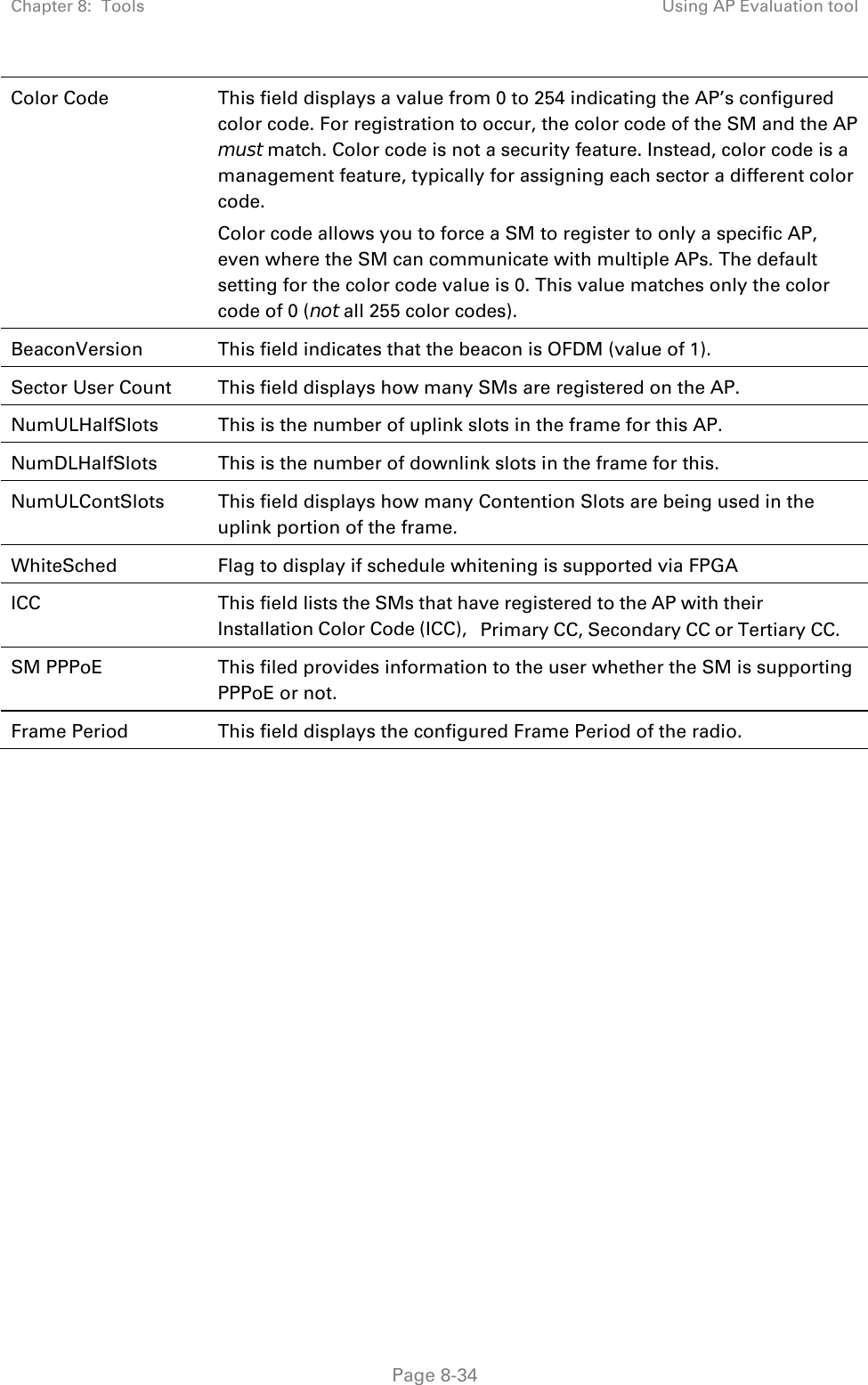 Chapter 8:  Tools  Using AP Evaluation tool   Page 8-34 Color Code  This field displays a value from 0 to 254 indicating the AP’s configured color code. For registration to occur, the color code of the SM and the AP must match. Color code is not a security feature. Instead, color code is a management feature, typically for assigning each sector a different color code.  Color code allows you to force a SM to register to only a specific AP, even where the SM can communicate with multiple APs. The default setting for the color code value is 0. This value matches only the color code of 0 (not all 255 color codes). BeaconVersion  This field indicates that the beacon is OFDM (value of 1). Sector User Count  This field displays how many SMs are registered on the AP. NumULHalfSlots  This is the number of uplink slots in the frame for this AP.  NumDLHalfSlots  This is the number of downlink slots in the frame for this.  NumULContSlots  This field displays how many Contention Slots are being used in the uplink portion of the frame. WhiteSched  Flag to display if schedule whitening is supported via FPGA ICC  This field lists the SMs that have registered to the AP with their Installation Color Code (ICC), Primary CC, Secondary CC or Tertiary CC. SM PPPoE  This filed provides information to the user whether the SM is supporting PPPoE or not. Frame Period  This field displays the configured Frame Period of the radio.   