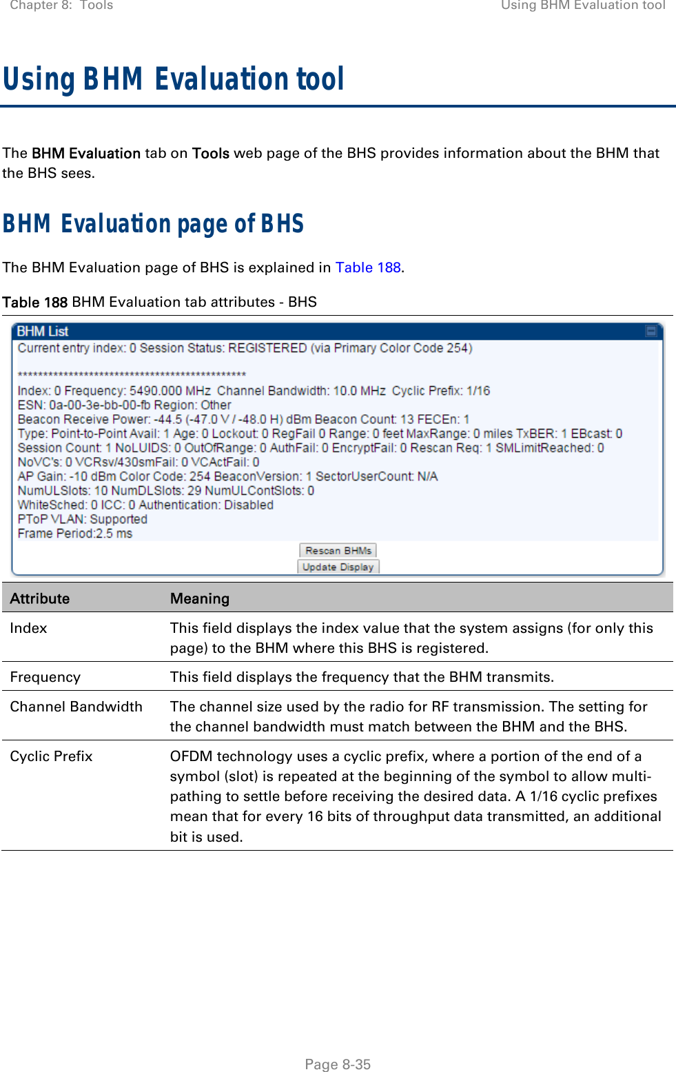 Chapter 8:  Tools  Using BHM Evaluation tool   Page 8-35 Using BHM Evaluation tool The BHM Evaluation tab on Tools web page of the BHS provides information about the BHM that the BHS sees. BHM Evaluation page of BHS The BHM Evaluation page of BHS is explained in Table 188. Table 188 BHM Evaluation tab attributes - BHS  Attribute  Meaning Index  This field displays the index value that the system assigns (for only this page) to the BHM where this BHS is registered. Frequency  This field displays the frequency that the BHM transmits. Channel Bandwidth  The channel size used by the radio for RF transmission. The setting for the channel bandwidth must match between the BHM and the BHS.  Cyclic Prefix  OFDM technology uses a cyclic prefix, where a portion of the end of a symbol (slot) is repeated at the beginning of the symbol to allow multi-pathing to settle before receiving the desired data. A 1/16 cyclic prefixes mean that for every 16 bits of throughput data transmitted, an additional bit is used. 