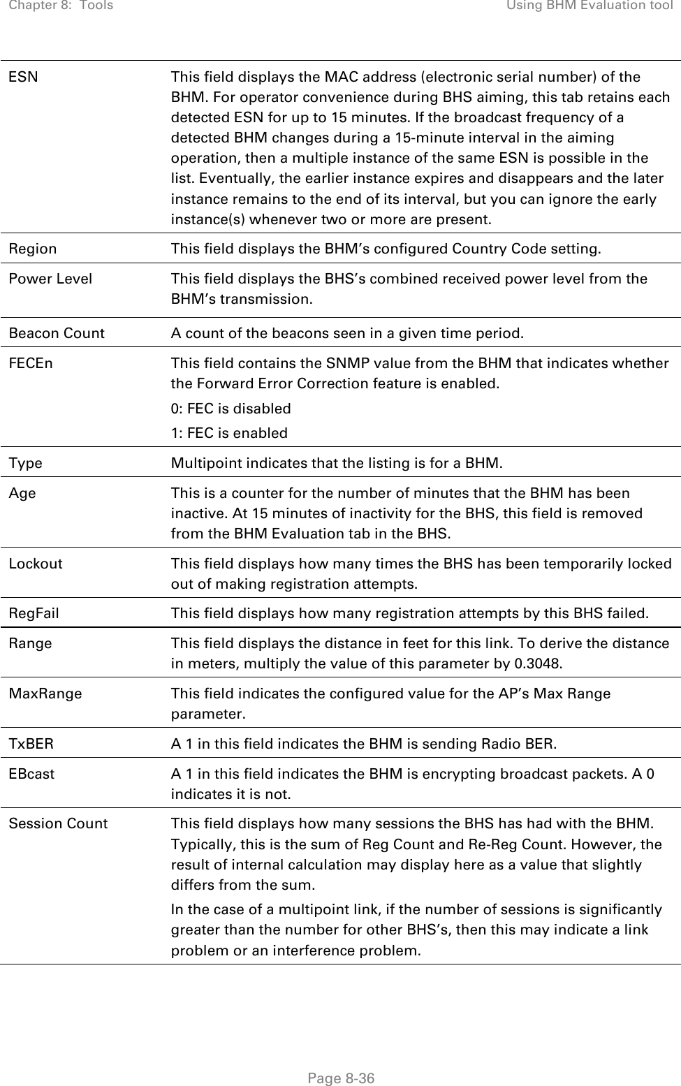 Chapter 8:  Tools  Using BHM Evaluation tool   Page 8-36 ESN  This field displays the MAC address (electronic serial number) of the BHM. For operator convenience during BHS aiming, this tab retains each detected ESN for up to 15 minutes. If the broadcast frequency of a detected BHM changes during a 15-minute interval in the aiming operation, then a multiple instance of the same ESN is possible in the list. Eventually, the earlier instance expires and disappears and the later instance remains to the end of its interval, but you can ignore the early instance(s) whenever two or more are present. Region  This field displays the BHM’s configured Country Code setting. Power Level  This field displays the BHS’s combined received power level from the BHM’s transmission. Beacon Count  A count of the beacons seen in a given time period. FECEn  This field contains the SNMP value from the BHM that indicates whether the Forward Error Correction feature is enabled. 0: FEC is disabled 1: FEC is enabled Type Multipoint indicates that the listing is for a BHM. Age  This is a counter for the number of minutes that the BHM has been inactive. At 15 minutes of inactivity for the BHS, this field is removed from the BHM Evaluation tab in the BHS. Lockout  This field displays how many times the BHS has been temporarily locked out of making registration attempts. RegFail  This field displays how many registration attempts by this BHS failed. Range  This field displays the distance in feet for this link. To derive the distance in meters, multiply the value of this parameter by 0.3048. MaxRange  This field indicates the configured value for the AP’s Max Range parameter. TxBER  A 1 in this field indicates the BHM is sending Radio BER. EBcast  A 1 in this field indicates the BHM is encrypting broadcast packets. A 0 indicates it is not. Session Count  This field displays how many sessions the BHS has had with the BHM. Typically, this is the sum of Reg Count and Re-Reg Count. However, the result of internal calculation may display here as a value that slightly differs from the sum.  In the case of a multipoint link, if the number of sessions is significantly greater than the number for other BHS’s, then this may indicate a link problem or an interference problem. 