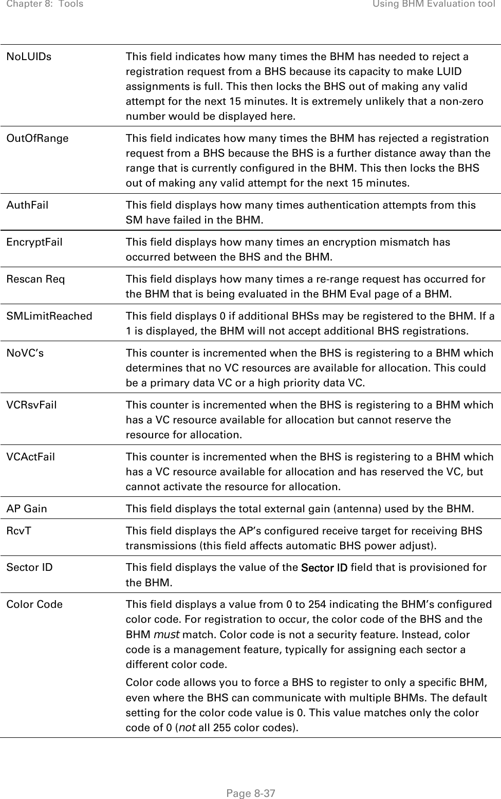 Chapter 8:  Tools  Using BHM Evaluation tool   Page 8-37 NoLUIDs  This field indicates how many times the BHM has needed to reject a registration request from a BHS because its capacity to make LUID assignments is full. This then locks the BHS out of making any valid attempt for the next 15 minutes. It is extremely unlikely that a non-zero number would be displayed here. OutOfRange  This field indicates how many times the BHM has rejected a registration request from a BHS because the BHS is a further distance away than the range that is currently configured in the BHM. This then locks the BHS out of making any valid attempt for the next 15 minutes. AuthFail  This field displays how many times authentication attempts from this SM have failed in the BHM. EncryptFail  This field displays how many times an encryption mismatch has occurred between the BHS and the BHM. Rescan Req  This field displays how many times a re-range request has occurred for the BHM that is being evaluated in the BHM Eval page of a BHM. SMLimitReached This field displays 0 if additional BHSs may be registered to the BHM. If a 1 is displayed, the BHM will not accept additional BHS registrations. NoVC’s  This counter is incremented when the BHS is registering to a BHM which determines that no VC resources are available for allocation. This could be a primary data VC or a high priority data VC. VCRsvFail  This counter is incremented when the BHS is registering to a BHM which has a VC resource available for allocation but cannot reserve the resource for allocation. VCActFail  This counter is incremented when the BHS is registering to a BHM which has a VC resource available for allocation and has reserved the VC, but cannot activate the resource for allocation. AP Gain  This field displays the total external gain (antenna) used by the BHM. RcvT  This field displays the AP’s configured receive target for receiving BHS transmissions (this field affects automatic BHS power adjust). Sector ID  This field displays the value of the Sector ID field that is provisioned for the BHM. Color Code  This field displays a value from 0 to 254 indicating the BHM’s configured color code. For registration to occur, the color code of the BHS and the BHM must match. Color code is not a security feature. Instead, color code is a management feature, typically for assigning each sector a different color code.  Color code allows you to force a BHS to register to only a specific BHM, even where the BHS can communicate with multiple BHMs. The default setting for the color code value is 0. This value matches only the color code of 0 (not all 255 color codes). 