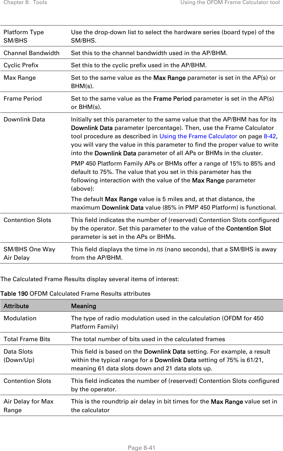 Chapter 8:  Tools  Using the OFDM Frame Calculator tool   Page 8-41 Platform Type SM/BHS Use the drop-down list to select the hardware series (board type) of the SM/BHS. Channel Bandwidth  Set this to the channel bandwidth used in the AP/BHM. Cyclic Prefix  Set this to the cyclic prefix used in the AP/BHM. Max Range  Set to the same value as the Max Range parameter is set in the AP(s) or BHM(s). Frame Period  Set to the same value as the Frame Period parameter is set in the AP(s) or BHM(s). Downlink Data  Initially set this parameter to the same value that the AP/BHM has for its Downlink Data parameter (percentage). Then, use the Frame Calculator tool procedure as described in Using the Frame Calculator on page 8-42, you will vary the value in this parameter to find the proper value to write into the Downlink Data parameter of all APs or BHMs in the cluster.  PMP 450 Platform Family APs or BHMs offer a range of 15% to 85% and default to 75%. The value that you set in this parameter has the following interaction with the value of the Max Range parameter (above): The default Max Range value is 5 miles and, at that distance, the maximum Downlink Data value (85% in PMP 450 Platform) is functional. Contention Slots  This field indicates the number of (reserved) Contention Slots configured by the operator. Set this parameter to the value of the Contention Slot parameter is set in the APs or BHMs. SM/BHS One Way Air Delay This field displays the time in ns (nano seconds), that a SM/BHS is away from the AP/BHM.  The Calculated Frame Results display several items of interest: Table 190 OFDM Calculated Frame Results attributes Attribute  Meaning Modulation  The type of radio modulation used in the calculation (OFDM for 450 Platform Family) Total Frame Bits  The total number of bits used in the calculated frames Data Slots (Down/Up) This field is based on the Downlink Data setting. For example, a result within the typical range for a Downlink Data setting of 75% is 61/21, meaning 61 data slots down and 21 data slots up. Contention Slots  This field indicates the number of (reserved) Contention Slots configured by the operator. Air Delay for Max Range This is the roundtrip air delay in bit times for the Max Range value set in the calculator 