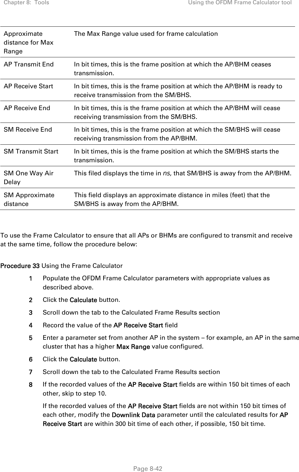 Chapter 8:  Tools  Using the OFDM Frame Calculator tool   Page 8-42 Approximate distance for Max Range The Max Range value used for frame calculation AP Transmit End  In bit times, this is the frame position at which the AP/BHM ceases transmission. AP Receive Start  In bit times, this is the frame position at which the AP/BHM is ready to receive transmission from the SM/BHS. AP Receive End  In bit times, this is the frame position at which the AP/BHM will cease receiving transmission from the SM/BHS. SM Receive End  In bit times, this is the frame position at which the SM/BHS will cease receiving transmission from the AP/BHM. SM Transmit Start  In bit times, this is the frame position at which the SM/BHS starts the transmission. SM One Way Air Delay This filed displays the time in ns, that SM/BHS is away from the AP/BHM. SM Approximate distance This field displays an approximate distance in miles (feet) that the SM/BHS is away from the AP/BHM.   To use the Frame Calculator to ensure that all APs or BHMs are configured to transmit and receive at the same time, follow the procedure below:  Procedure 33 Using the Frame Calculator 1  Populate the OFDM Frame Calculator parameters with appropriate values as described above. 2  Click the Calculate button. 3  Scroll down the tab to the Calculated Frame Results section 4  Record the value of the AP Receive Start field 5  Enter a parameter set from another AP in the system – for example, an AP in the same cluster that has a higher Max Range value configured. 6  Click the Calculate button. 7  Scroll down the tab to the Calculated Frame Results section 8  If the recorded values of the AP Receive Start fields are within 150 bit times of each other, skip to step 10.  If the recorded values of the AP Receive Start fields are not within 150 bit times of each other, modify the Downlink Data parameter until the calculated results for AP Receive Start are within 300 bit time of each other, if possible, 150 bit time. 