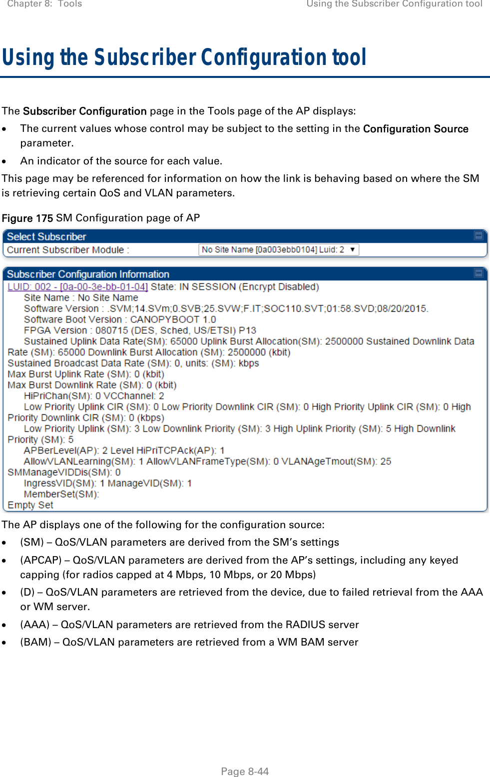 Chapter 8:  Tools  Using the Subscriber Configuration tool   Page 8-44 Using the Subscriber Configuration tool The Subscriber Configuration page in the Tools page of the AP displays:  The current values whose control may be subject to the setting in the Configuration Source parameter.  An indicator of the source for each value. This page may be referenced for information on how the link is behaving based on where the SM is retrieving certain QoS and VLAN parameters.  Figure 175 SM Configuration page of AP  The AP displays one of the following for the configuration source:  (SM) – QoS/VLAN parameters are derived from the SM’s settings  (APCAP) – QoS/VLAN parameters are derived from the AP’s settings, including any keyed capping (for radios capped at 4 Mbps, 10 Mbps, or 20 Mbps)  (D) – QoS/VLAN parameters are retrieved from the device, due to failed retrieval from the AAA or WM server.  (AAA) – QoS/VLAN parameters are retrieved from the RADIUS server  (BAM) – QoS/VLAN parameters are retrieved from a WM BAM server 