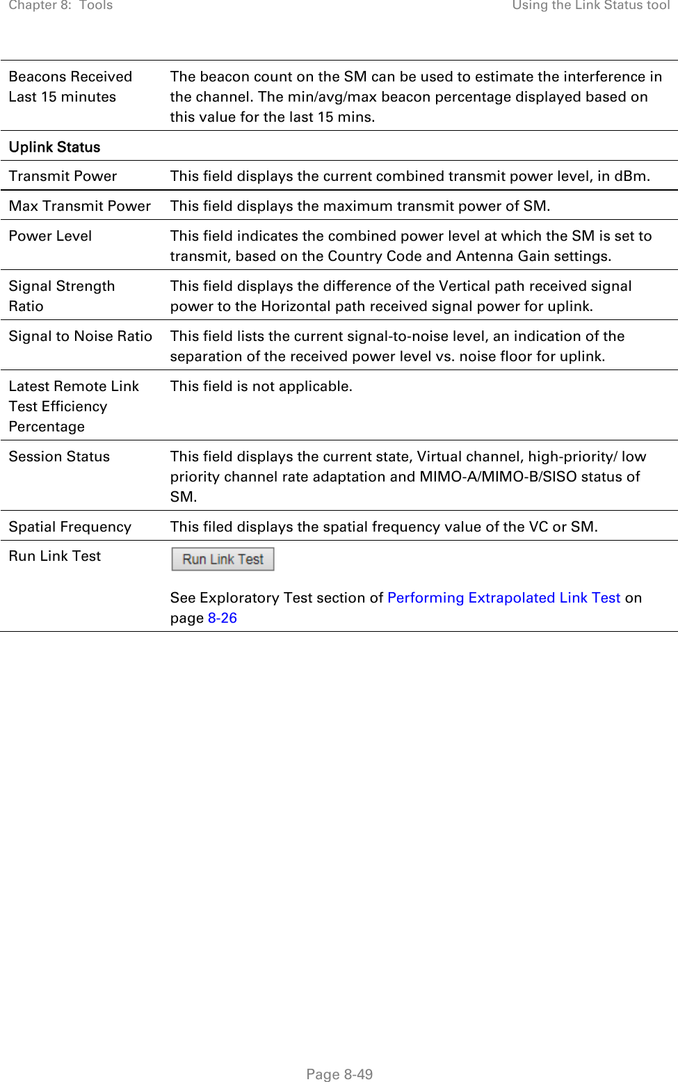 Chapter 8:  Tools  Using the Link Status tool   Page 8-49 Beacons Received Last 15 minutes The beacon count on the SM can be used to estimate the interference in the channel. The min/avg/max beacon percentage displayed based on this value for the last 15 mins. Uplink Status   Transmit Power  This field displays the current combined transmit power level, in dBm. Max Transmit Power  This field displays the maximum transmit power of SM. Power Level  This field indicates the combined power level at which the SM is set to transmit, based on the Country Code and Antenna Gain settings. Signal Strength Ratio This field displays the difference of the Vertical path received signal power to the Horizontal path received signal power for uplink. Signal to Noise Ratio  This field lists the current signal-to-noise level, an indication of the separation of the received power level vs. noise floor for uplink. Latest Remote Link Test Efficiency Percentage This field is not applicable. Session Status  This field displays the current state, Virtual channel, high-priority/ low priority channel rate adaptation and MIMO-A/MIMO-B/SISO status of SM. Spatial Frequency  This filed displays the spatial frequency value of the VC or SM. Run Link Test   See Exploratory Test section of Performing Extrapolated Link Test on page 8-26  