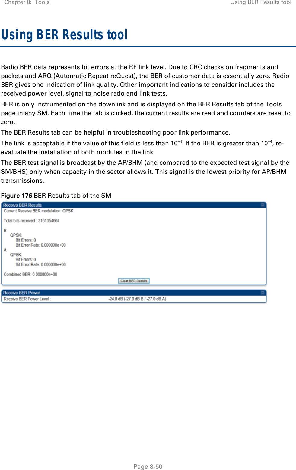 Chapter 8:  Tools  Using BER Results tool   Page 8-50 Using BER Results tool Radio BER data represents bit errors at the RF link level. Due to CRC checks on fragments and packets and ARQ (Automatic Repeat reQuest), the BER of customer data is essentially zero. Radio BER gives one indication of link quality. Other important indications to consider includes the received power level, signal to noise ratio and link tests.  BER is only instrumented on the downlink and is displayed on the BER Results tab of the Tools page in any SM. Each time the tab is clicked, the current results are read and counters are reset to zero.  The BER Results tab can be helpful in troubleshooting poor link performance.  The link is acceptable if the value of this field is less than 10−4. If the BER is greater than 10−4, re-evaluate the installation of both modules in the link. The BER test signal is broadcast by the AP/BHM (and compared to the expected test signal by the SM/BHS) only when capacity in the sector allows it. This signal is the lowest priority for AP/BHM transmissions. Figure 176 BER Results tab of the SM  