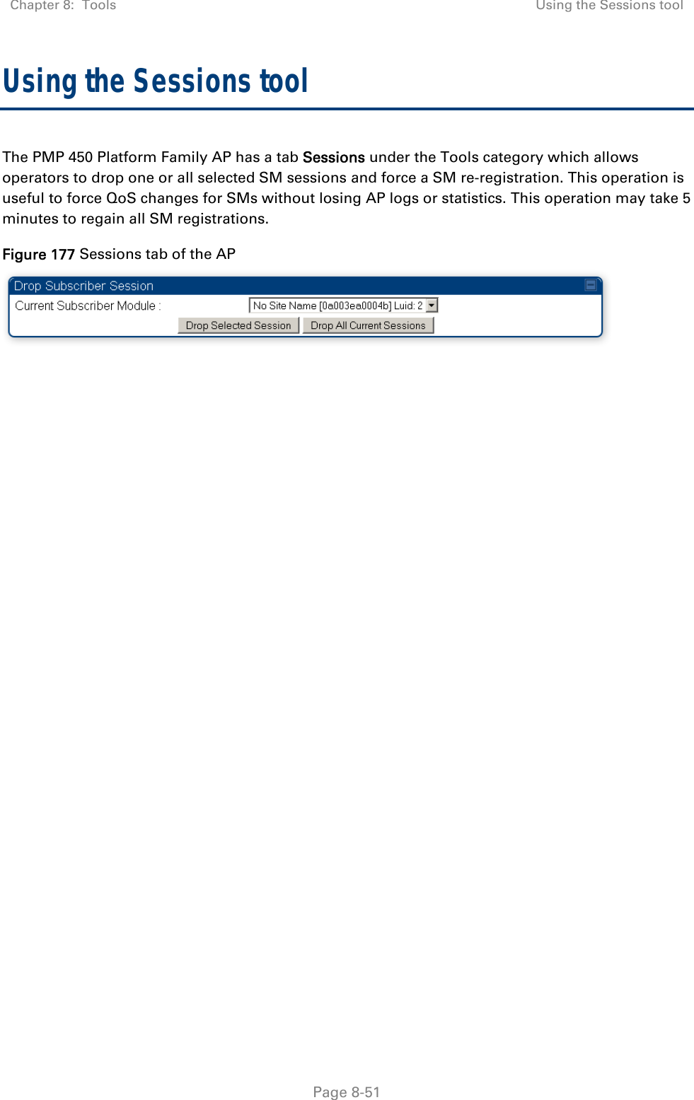 Chapter 8:  Tools  Using the Sessions tool   Page 8-51 Using the Sessions tool The PMP 450 Platform Family AP has a tab Sessions under the Tools category which allows operators to drop one or all selected SM sessions and force a SM re-registration. This operation is useful to force QoS changes for SMs without losing AP logs or statistics. This operation may take 5 minutes to regain all SM registrations. Figure 177 Sessions tab of the AP   