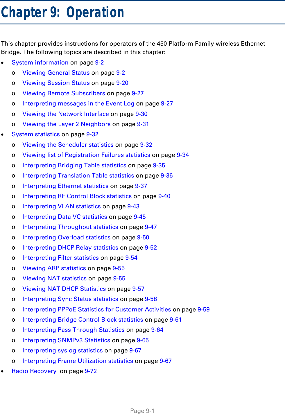  Page 9-1 Chapter 9:  Operation This chapter provides instructions for operators of the 450 Platform Family wireless Ethernet Bridge. The following topics are described in this chapter:  System information on page 9-2 o Viewing General Status on page 9-2 o Viewing Session Status on page 9-20 o Viewing Remote Subscribers on page 9-27 o Interpreting messages in the Event Log on page 9-27 o Viewing the Network Interface on page 9-30 o Viewing the Layer 2 Neighbors on page 9-31  System statistics on page 9-32 o Viewing the Scheduler statistics on page 9-32 o Viewing list of Registration Failures statistics on page 9-34 o Interpreting Bridging Table statistics on page 9-35 o Interpreting Translation Table statistics on page 9-36 o Interpreting Ethernet statistics on page 9-37 o Interpreting RF Control Block statistics on page 9-40 o Interpreting VLAN statistics on page 9-43 o Interpreting Data VC statistics on page 9-45 o Interpreting Throughput statistics on page 9-47 o Interpreting Overload statistics on page 9-50 o Interpreting DHCP Relay statistics on page 9-52 o Interpreting Filter statistics on page 9-54 o Viewing ARP statistics on page 9-55 o Viewing NAT statistics on page 9-55 o Viewing NAT DHCP Statistics on page 9-57 o Interpreting Sync Status statistics on page 9-58 o Interpreting PPPoE Statistics for Customer Activities on page 9-59 o Interpreting Bridge Control Block statistics on page 9-61 o Interpreting Pass Through Statistics on page 9-64 o Interpreting SNMPv3 Statistics on page 9-65 o Interpreting syslog statistics on page 9-67 o Interpreting Frame Utilization statistics on page 9-67  Radio Recovery  on page 9-72 