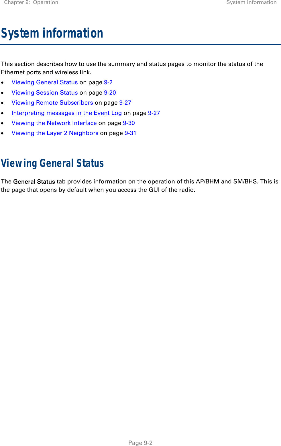 Chapter 9:  Operation  System information   Page 9-2 System information This section describes how to use the summary and status pages to monitor the status of the Ethernet ports and wireless link.  Viewing General Status on page 9-2  Viewing Session Status on page 9-20  Viewing Remote Subscribers on page 9-27  Interpreting messages in the Event Log on page 9-27  Viewing the Network Interface on page 9-30  Viewing the Layer 2 Neighbors on page 9-31  Viewing General Status The General Status tab provides information on the operation of this AP/BHM and SM/BHS. This is the page that opens by default when you access the GUI of the radio.  